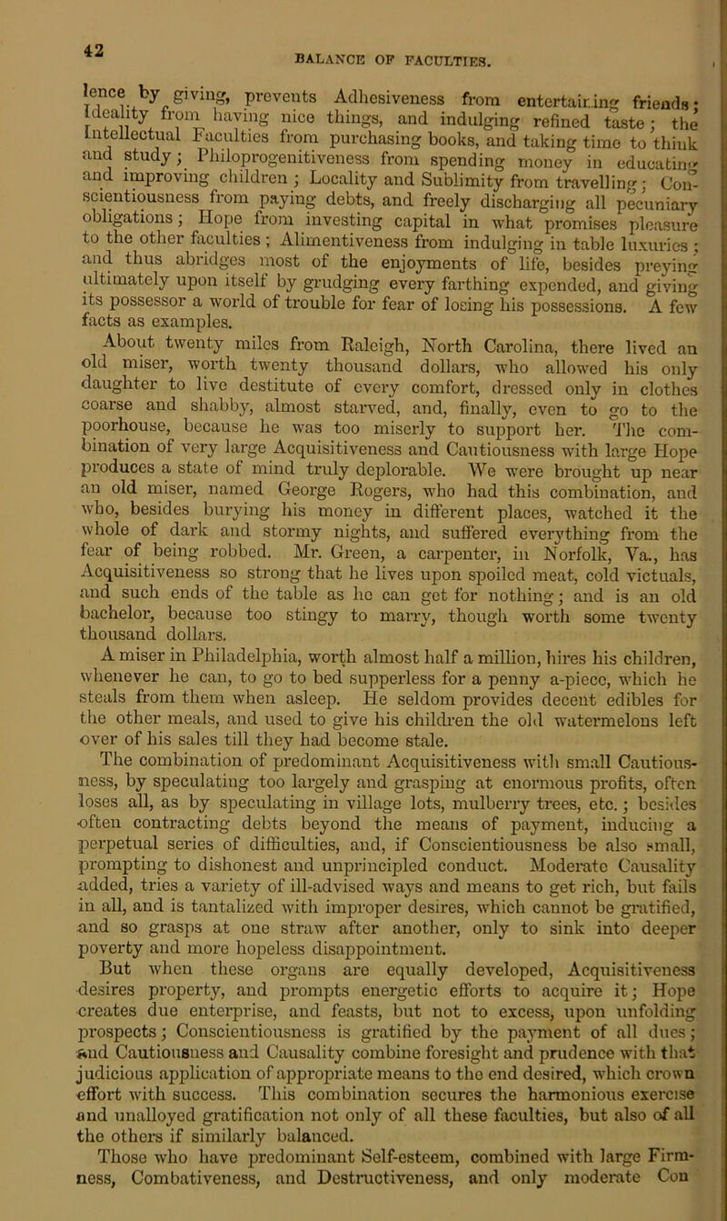 BALANCE OF FACULTIES. I If lenoeby giving, prevents Adhesiveness from entertaining friends: ideality from having nice things, and indulging refined taste ; the Intellectual Faculties from purchasing books, and taking time to think and study; Philoprogenitiveness from spending money in educating and improving children ; Locality and Sublimity from travelling; Con- scientiousness from paying debts, and freely discharging all pecuniary obligations; Hope from investing capital in what promises pleasure to the other faculties; Alimentiveness from indulging in table luxuries : and thus abridges most of the enjoyments of life, besides preying ultimately upon itself by grudging every farthing expended, and giving its possessor a world of trouble for fear of losing his possessions. A few facts as examples. About twenty miles from Raleigh, North Carolina, there lived an old miser, worth twenty thousand dollars, who allowed his only daughter to live destitute of every comfort, dressed only in clothes coarse and shabby, almost starved, and, finally, even to go to the poorhouse, because he was too miserly to support her. The com- bination of very large Acquisitiveness and Cautiousness with large Hope produces a state of mind truly deplorable. We were brought up near an old miser, named George Rogers, who had this combination, and who, besides burying his money in different places, watched it the whole of dark and stormy nights, and suffered everything from the fear of being robbed. Mr. Green, a carpenter, in Norfolk, Va., has Acquisitiveness so strong that he lives upon spoiled meat, cold victuals, and such ends of the table as he can get for nothing; and is an old bachelor, because too stingy to marry, though worth some twenty thousand dollars. A miser in Philadelphia, worth almost half a million, hires his children, whenever he can, to go to bed supperless for a penny a-piecc, which he steals from them when asleep. He seldom provides decent edibles for the other meals, and used to give his children the old watermelons left over of his sales till they had become stale. The combination of predominant Acquisitiveness with small Cautious- ness, by speculating too largely and grasping at enormous profits, often loses all, as by speculating in village lots, mulberry trees, etc.; besides •often contracting debts beyond the means of payment, inducing a perpetual series of difficulties, and, if Conscientiousness be also small, prompting to dishonest and unprincipled conduct. Moderate Causality added, tides a variety of ill-advised ways and means to get rich, but fails in all, and is tantalized with improper desires, which cannot be gratified, and so grasps at one straw after another, only to sink into deeper poverty and more hopeless disappointment. But when these organs are equally developed, Acquisitiveness desires property, and prompts energetic efforts to acquire it; Hope creates due enterprise, and feasts, but not to excess, upon unfolding prospects; Conscientiousness is gratified by the payment of all dues ; and Cautiousness and Causality combine foresight and prudence with that judicious application of appropriate means to the end desired, which crown effort with success. This combination secures the harmonious exercise and unalloyed gratification not only of all these faculties, but also of all the others if similarly balanced. Those who have predominant Self-esteem, combined with large Firm- ness, Combativeness, and Destructiveness, and only moderate Con