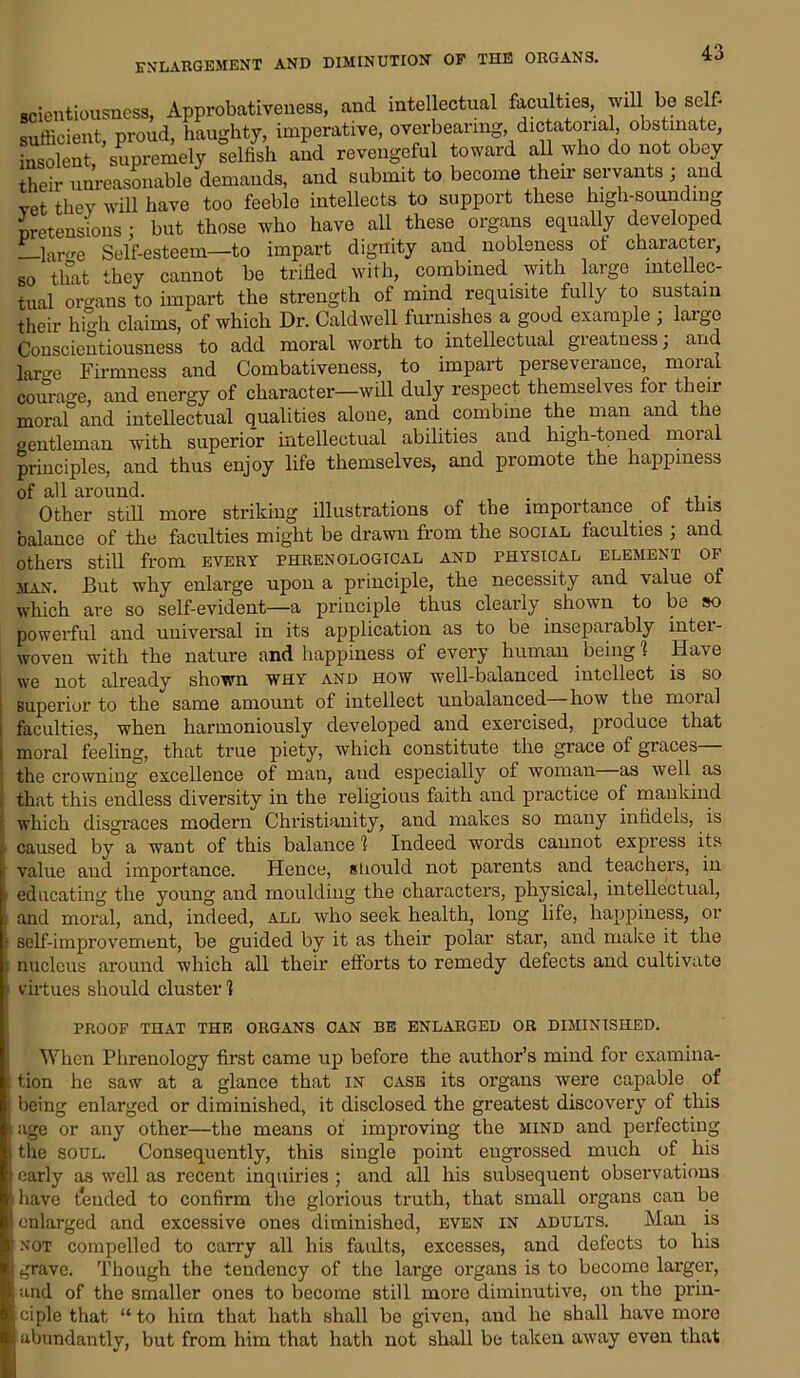 enlargement and diminution op the organs. scientiousness, Approbativeness, and intellectual faculties, will be self- sufficient, proud, haughty, imperative, overbearing, dictatorial, obstinate, insolent, supremely selfish and revengeful toward all who do not obey their unreasonable demands, and submit to become their servants , and vet they will have too feeblo intellects to support these high-sounding pretensions : but those who have all these organs equally developed _larfre Self-esteem—to impart dignity and nobleness ot character, so that they cannot be trifled with, combined with large intellec- tual organs to impart the strength of mind requisite fully to sustain their hi°h claims, of which Dr. Caldwell furnishes a good example ; large Conscientiousness to add moral worth to intellectual greatness; and We Firmness and Combativeness, to impart perseverance, moral courage, and energy of character—will duly respect themselves for their moraf and intellectual qualities alone, and combine the man and the gentleman with superior intellectual abilities and high-toned moral principles, and thus enjoy life themselves, and promote the happiness of all around. . Other still more striking illustrations of the importance ot this balance of the faculties might be drawn from the social faculties ; and others still from every phrenological and physical element of man. But why enlarge upon a principle, the necessity and value of which are so self-evident—a principle thus clearly shown to be so powerful and universal in its application as to be insepaiably intei- woven with the nature and happiness of every human being 1 Have we not already shown why and how well-balanced intellect is so superior to the same amount of intellect unbalanced how the moial i faculties, when harmoniously developed and exercised, produce that moral feeling, that true piety, which constitute the grace of graces— the crowning excellence of man, and especially of woman as well as that this endless diversity in the religious faith and practice of mankind ; which disgraces modern Christianity, and makes so many infidels, is f- caused by a want of this balance 1 Indeed words cannot express its f value and importance. Hence, stiould not parents and teachers, in educating the young and moulding the characters, physical, intellectual, and moral, and, indeed, all who seek health, long life, happiness, or • self-improvement, be guided by it as their polar star, and make it the . nucleus around which all their efforts to remedy defects and cultivate ■ virtues should cluster 1 PROOF THAT THE ORGANS CAN BE ENLARGED OR DIMINISHED. When Phrenology first came up before the author’s mind for examina- : tion he saw at a glance that in case its organs were capable of being enlarged or diminished, it disclosed the greatest discovery of this i age or any other—the means ot improving the mind and perfecting i the soul. Consequently, this single point engrossed much of his early as well as recent inquiries ; and all his subsequent observations : have tended to confirm the glorious truth, that small organs can be enlarged and excessive ones diminished, even in adults. Man is ' not compelled to carry all his faults, excesses, and defects to his grave. Though the tendency of the large organs is to become larger, and of the smaller ones to become still more diminutive, on the prin- ciple that “to him that hath shall be given, and he shall have more abundantly, but from him that hath not shall be taken away even that