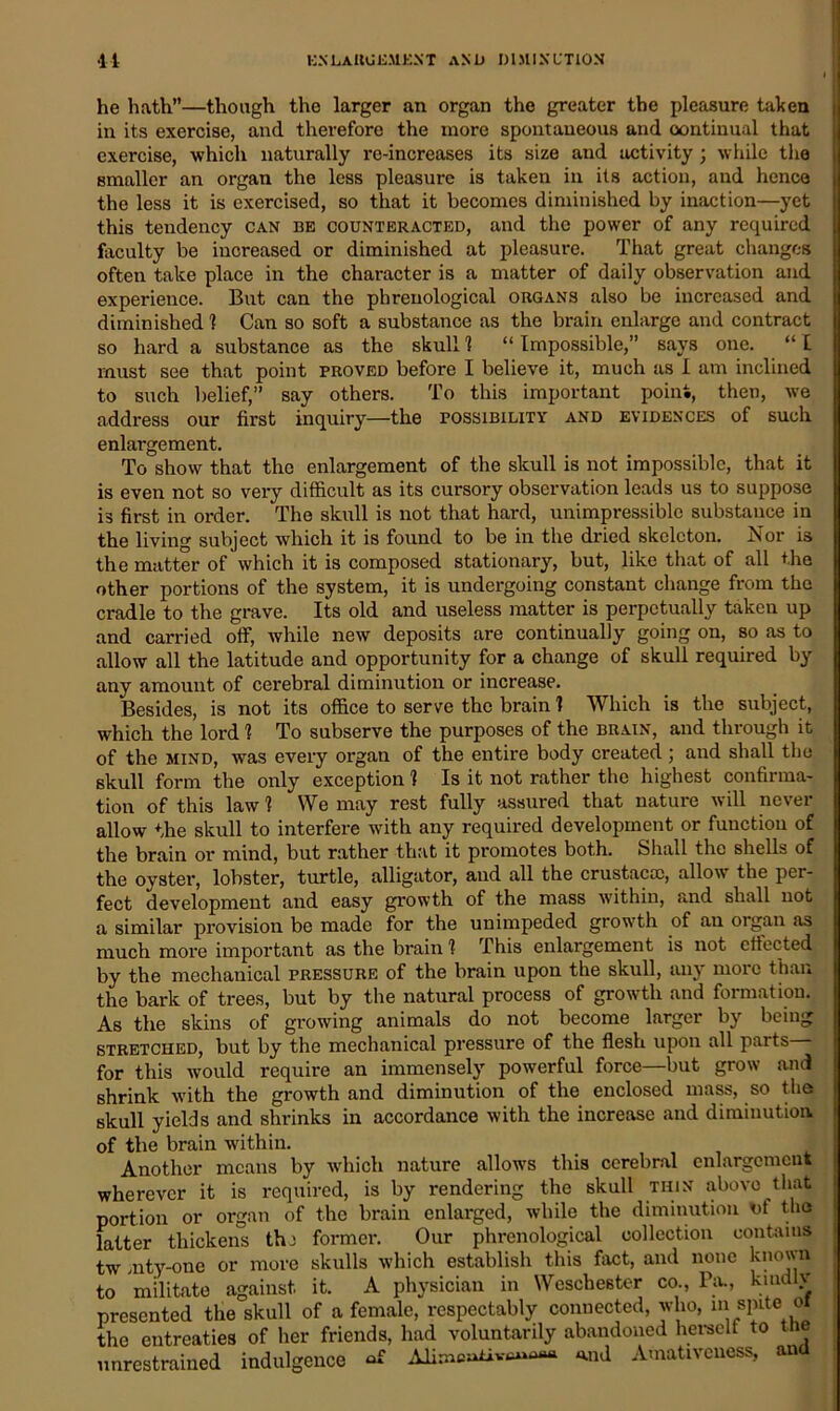 he hath”—though the larger an organ the greater the pleasure taken in its exercise, and therefore the more spontaneous and continual that exercise, which naturally re-increases its size and activity; while the smaller an organ the less pleasure is taken in its action, and hence the less it is exercised, so that it becomes diminished by inaction—yet this tendency can be counteracted, and the power of any required faculty be increased or diminished at pleasure. That great changes often take place in the character is a matter of daily observation and experience. But can the phrenological organs also be increased and diminished 1 Can so soft a substance as the brain enlarge and contract so hard a substance as the skull 1 “ Impossible,” says one. “ £ must see that point proved before I believe it, much as I am inclined to such belief,” say others. To this important point, then, we address our first inquiry—the possibility and evidences of such enlargement. To show that the enlargement of the skull is not impossible, that it is even not so very difficult as its cursory observation leads us to suppose is first in order. The skull is not that hard, unimpressiblc substance in the living subject which it is found to be in the dried skeleton. Nor is the matter of which it is composed stationary, but, like that of all the other portions of the system, it is undergoing constant change from the cradle to the grave. Its old and useless matter is perpetually taken up and carried off, while new deposits are continually going on, so as to allow all the latitude and opportunity for a change of skull required by any amount of cerebral diminution or increase. Besides, is not its office to serve the brain ? Which is the subject, which the lord 1 To subserve the purposes of the brain, and through it of the mind, was every organ of the entire body created ; and shall the skull form the only exception 1 Is it not rather the highest confirma- tion of this law 1 We may rest fully assured that nature will never allow the skull to interfere with any required development or function of the brain or mind, but rather that it promotes both. Shall the shells of the oyster, lobster, turtle, alligator, and all the crustacsc, allow the per- fect development and easy growth of the mass within, and shall not a similar provision be made for the unimpeded growth of au organ as much more important as the brain 1 This enlargement is not effected by the mechanical pressure of the brain upon the skull, any more than the bark of trees, but by the natural process of growth and formation. As the skins of growing animals do not become larger by being stretched, but by the mechanical pressure of the flesh upon all parts for this would require an immensely powerful force—but grow and shrink with the growth and diminution of the enclosed mass, so the skull yields and shrinks in accordance with the increase and diminution, of the brain within. Another means by which nature allows this cerebral enlargement wherever it is required, is by rendering the skull thin above that portion or organ of the brain enlarged, while the diminution nt the latter thickens thi former. Our phrenological collection contains tw mty-one or more skulls which establish this fact, and none known to militate against it. A physician in Weschester co., Pa., kmdlv presented the skull of a female, respectably connected, who, m spite oi the entreaties of her friends, had voluntarily abandoned herself to the unrestrained indulgence o£ and Amativeness, and
