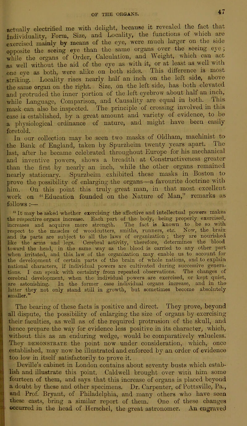 actually electrified me with delight, because it revealed the fact that Individuality, Form, Size, and Locality, the functions of which are exercised mainly by means of the ejm, were much larger on the side opposite the seeing eye than the same organs over the seeing eye ; while the organs of Order, Calculation, and Weight, which can act as well without the aid of the eye as with it, or at least as well with one eve as both, were alike on both sides. This difference is most striking. Locality rises nearly half an inch on the left side, above the same organ on the right. Size, on the left side, has both elevated and protruded the inner portion of the left eyebrow about half an inch, while Language, Comparison, and Causality are equal in both. I his mask can also be inspected. The principle of crossing involved in this case is established, by a great amount and variety of evidence, to be a physiological ordinance of nature, and might have been easily foretold. In our collection may be seen two masks of Oldham, machinist to the Bank of England, taken by Spurzheim twenty years apart. The last, after he became celebrated throughout Europe for his mechanical and inventive powers, shows a breadth at Constructiveness greater than the first by nearly an inch, while the other organs remained nearly stationary. Spurzheim exhibited these masks in Boston to prove the possibility of enlarging the organs—a favourite doctrine with him. On this point this truly great man, in that most excellent work on “Education founded on the Nature of Man,” remarks as follows :— “ It may be asked whether exercising the affective and intellectual powers makes the respective organs increase. Each part of the body, being properly exercised, increases and acquires more strength. The fact is known to be so with respect to the muscles of woodcutters, smiths, runners, etc. Now, the brain and its parts are subject to all the laws of organization ; they are nourished like the arms and legs. Cerebral activity, therefore, determines the blood toward the head, in the same way as the blood is carried to any other part ■when irritated, and this law of the organization may enable us to account for the development of certain parts of the brain of whole nations, and to explain national characters, if individual powers are cultivated during successive genera- tions. I can speak with certainty from repeated observations. The changes of cerebral development, when the individual powers are exercised, or kept quiet, are astonishing. In the former case individual organs inci'ease, and in the latter they not only stand still in growth, but sometimes become absolutely smaller.” The bearing of these facts is positive and direct. They prove, beyond all dispute, the possibility of enlarging the size of organs by exercising their faculties, as well as of the required protrusion of the skull, and hence prepare the way for evidence less positive in its character, which, without this as an enduring wedge, would be comparatively valueless. They demonstrate the point now under consideration, which, once established, may now be illustrated and enforced by an order of evidence too low in itself satisfactorily to prove it. Deville’s cabinet in London contains about seventy busts which estab- lish and illustrate this point. Caldwell brought over with him some fourteen of them, and says that this increase of organs is placed beyond a doubt by these and other specimens. Dr. Carpenter, of Pottsville, Pa., and Prof. Bryant, of Philadelphia, and many others who have seen these casts, bring a similar report of them. One of these changes occurred in the head of Herschel, the great astronomer. An engraved