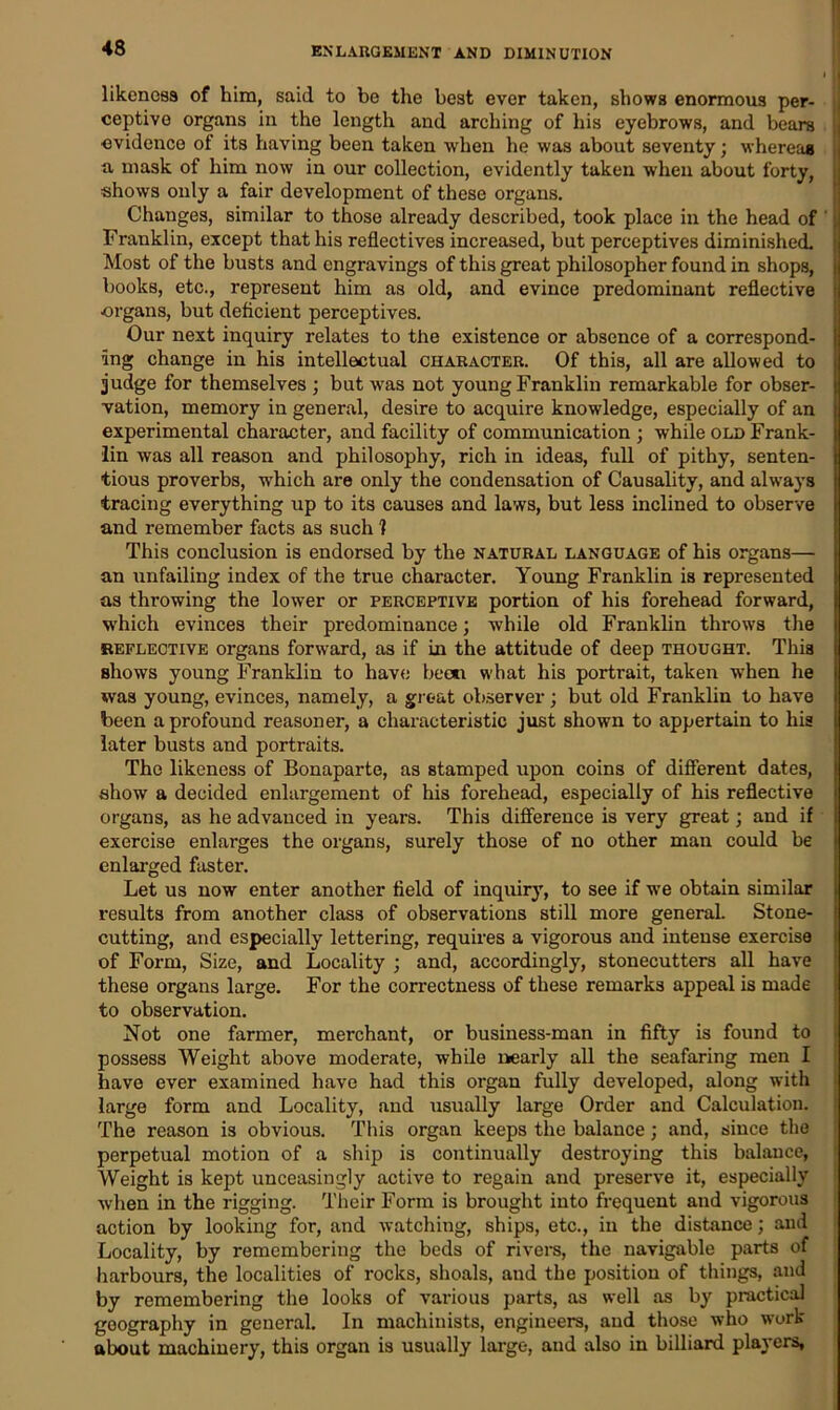 likeness of him, said to be the best ever taken, shows enormous per- ceptive organs in the length and arching of his eyebrows, and bears evidence of its having been taken when he was about seventy; whereas a, mask of him now in our collection, evidently taken when about forty, shows only a fair development of these organs. Changes, similar to those already described, took place in the head of Franklin, except that his reflectives increased, but perceptives diminished. Most of the busts and engravings of this great philosopher found in shops, books, etc., represent him as old, and evince predominant reflective -organs, but deficient perceptives. Our next inquiry relates to the existence or absence of a correspond- ing change in his intellectual character. Of this, all are allowed to judge for themselves ; but was not young Franklin remarkable for obser- vation, memory in general, desire to acquire knowledge, especially of an experimental character, and facility of communication ; while old Frank- lin was all reason and philosophy, rich in ideas, full of pithy, senten- tious proverbs, which are only the condensation of Causality, and always tracing everything up to its causes and laws, but less inclined to observe and remember facts as such 1 This conclusion is endorsed by the natural language of his organs— an unfailing index of the true character. Young Franklin is represented as throwing the lower or perceptive portion of his forehead forward, which evinces their predominance; while old Franklin throws the reflective organs forward, as if in the attitude of deep thought. This shows young Franklin to have been what his portrait, taken when he was young, evinces, namely, a groat observer; but old Franklin to have been a profound reasoner, a characteristic just shown to appertain to his later busts and portraits. The likeness of Bonaparte, as stamped upon coins of different dates, show a decided enlargement of his forehead, especially of his reflective organs, as he advanced in years. This difference is very great; and if exercise enlarges the organs, surely those of no other man could be enlarged faster. Let us now enter another field of inquiry, to see if we obtain similar results from another class of observations still more general. Stone- cutting, and especially lettering, requires a vigorous and intense exercise of Form, Size, and Locality ; and, accordingly, stonecutters all have these organs large. For the correctness of these remarks appeal is made to observation. Not one farmer, merchant, or business-man in fifty is found to possess Weight above moderate, while nearly all the seafaring men I have ever examined have had this organ fully developed, along with large form and Locality, and usually large Order and Calculation. The reason is obvious. This organ keeps the balance; and, since the perpetual motion of a ship is continually destroying this balance, Weight is kept unceasingly active to regain and preserve it, especially when in the rigging. Their Form is brought into frequent and vigorous action by looking for, and watching, ships, etc., in the distance; and Locality, by remembering the beds of rivers, the navigable parts of harbours, the localities of rocks, shoals, and the position of things, and by remembering the looks of various parts, as well as by practical geography in general. In machinists, engineers, and those who work about machinery, this organ is usually large, and also in billiard players,