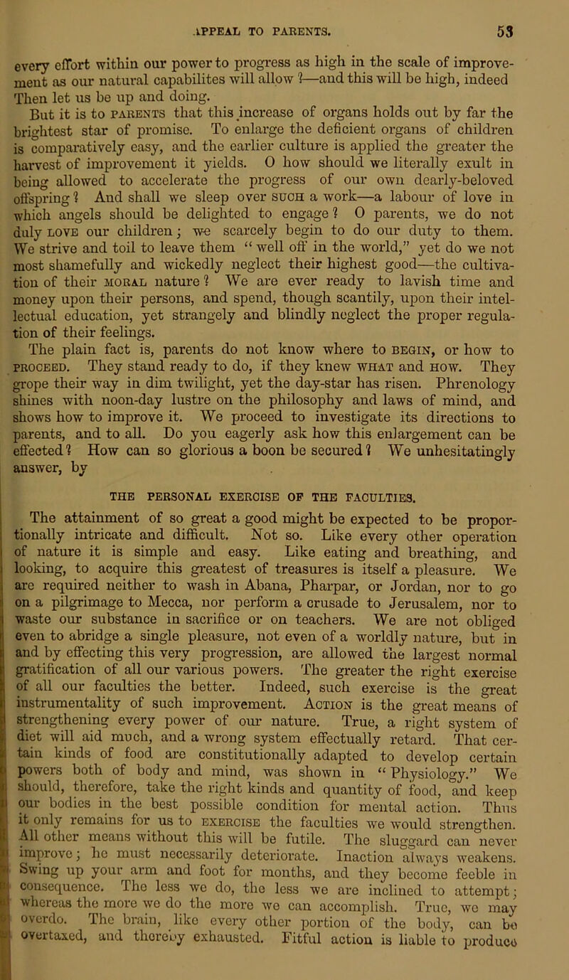 every effort within our power to progress as high in the scale of improve- ment as our natural capabilites will allow !—aucl this will be high, indeed Then let us be up and doing. But it is to parents that this increase of organs holds out by far the brightest star of promise. To enlarge the deficient organs of children is comparatively easy, and the earlier culture is applied the greater the harvest of improvement it yields. 0 how should we literally exult in being allowed to accelerate the progress of our own dearly-beloved offspring 1 And shall we sleep over such a work—a labour of love in which angels should be delighted to engage ! 0 parents, we do not duly love our children; we scarcely begin to do our duty to them. We strive and toil to leave them “ well off in the world,” yet do we not most shamefully and wickedly neglect their highest good—the cultiva- tion of their moral nature 1 We are ever ready to lavish time and money upon their persons, and spend, though scantily, upon their intel- lectual education, yet strangely and blindly neglect the proper regula- tion of their feelings. The plain fact is, parents do not know where to begin, or how to proceed. They stand ready to do, if they knew what and how. They grope their way in dim twilight, yet the day-star has risen. Phrenology shines with noon-day lustre on the philosophy and laws of mind, and shows how to improve it. We proceed to investigate its directions to parents, and to all. Do you eagerly ask how this enlargement can be effected! How can so glorious a boon be secured! We unhesitatingly answer, by the personal exercise of the faculties. The attainment of so great a good might be expected to be propor- tionally intricate and difficult. Not so. Like every other operation i of nature it is simple and easy. Like eating and breathing, and i looking, to acquire this greatest of treasures is itself a pleasure. We are required neither to wash in Abana, Pharpar, or Jordan, nor to go on a pilgrimage to Mecca, nor perform a crusade to Jerusalem, nor to waste our substance in sacrifice or on teachers. We are not obliged even to abridge a single pleasure, not even of a worldly nature, but in and by effecting this very progression, are allowed the largest normal gratification of all our various powers. The greater the right exercise of all our faculties the better. Indeed, such exercise is the great instrumentality of such improvement. Action is the great means of strengthening every power of our nature. True, a right system of diet will aid much, and a wrong system effectually retard. That cer- tain kinds of food are constitutionally adapted to develop certain ■ powers both of body and mind, was shown in “ Physiology.” We should, therefore, take the right kinds and quantity of food, and keep i our bodies in the best possible condition for mental action. Thus it only remains for us to exercise the faculties we would strengthen. I All other means without this will be futile. The sluggard can never I improve ; he must necessarily deteriorate. Inaction always weakens. y Swing up your arm and foot for months, and they become feeble in I consequence. The less we do, the less we are inclined to attempt; i whereas the more we do the more we can accomplish. True, we may I overdo. The brain, like every other portion of the body, can be fci overtaxed, and thereby exhausted. Fitful action is liable ito produce