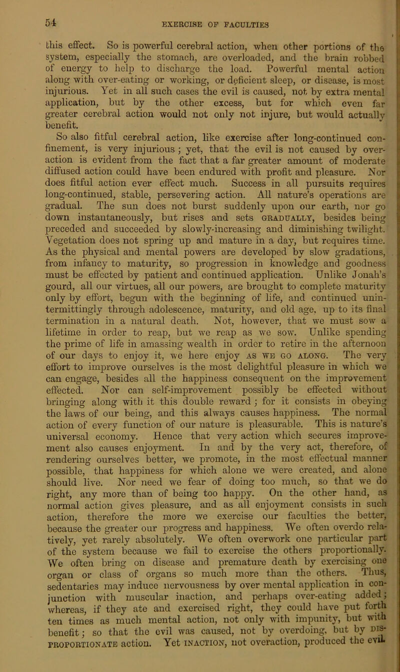EXERCISE OP FACULTIES Lliis effect. So is powerful cerebral action, when other portions of the system, especially the stomach, are overloaded, and the brain robbed of energy to help to discharge the load. Powerful mental action along with over-eating or working, or deficient sleep, or disease, is most injurious. Yet in all such cases the evil is caused, not by extra mental application, but by the other excess, but for which even far greater cerebral action would not only not injure, but would actually benefit. So also fitful cerebral action, like exercise after long-continued con- finement, is very injurious ; yet, that the evil is not caused by over- action is evident from the fact that a far greater amount of moderate diffused action could have been endured with profit and pleasure. Nor does fitful action ever effect much. Success in all pursuits requires long-continued, stable, persevering action. All nature’s operations are gradual. The sun does not burst suddenly upon our earth, nor go down instantaneously, but rises and sets gradually, besides being preceded and succeeded by slowly-increasing and diminishing twilight. Vegetation does not spring up and mature in a day, but requires time. As the physical and mental powers are developed by slow gradations, from infancy to maturity, so progression in knowledge and goodness must be effected by patient and continued application. Unlike Jonah’s gourd, all our virtues, all our powers, are brought to complete maturity only by effort, begun with the beginning of life, and continued unin- termittingly through adolescence, maturity, and old age, up to its final termination in a natural death. Not, however, that we must sow a lifetime in order to reap, but we reap as we sow. Unlike spending the prime of life in amassing wealth in order to retire in the afternoon of our days to enjoy it, we here enjoy as we go along. The very effort to improve ourselves is the most delightful pleasure in which we can engage, besides all the happiness consequent on the improvement effected. Nor can self-improvement possibly be effected without bringing along with it this double reward ; for it consists in obeying the laws of our being, and this always causes happiness. The normal action of every function of our nature is pleasurable. This is nature’s universal economy. Hence that very action which secures improve- ment also causes enjoyment. In and by the very act, therefore, of rendering ourselves better, we promote, in the most effectual manner possible, that happiness for which alone we were created, and alone should live. Nor need we fear of doing too much, so that we do right, any more than of being too happy. On the other hand, as normal action gives pleasure, and as all enjoyment consists in such action, therefore the more we exercise our faculties the better, because the greater our progress and happiness. We often overdo rela- tively, yet rarely absolutely. We often overwork one particular part of the system because we fail to exercise the others proportionally. We often bring on disease and premature death by exercising oue organ or class of organs so much more than the others. Thus, sedentaries may induce nervousness by over mental application in con- junction with muscular inaction, and perhaps over-eating added; whereas, if they ate and exercised right, they could have put forth ten times as much mental action, not only with impunity, but with benefit; so that the evil was caused, not by overdoing, but by dis- proportionate action. Yet inaction, not overaction, produced the evil.