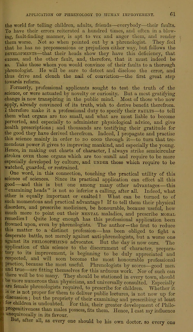 the world for telling children, adults, friends—even-body—-their faults. To have their errors reiterated a hundred times, and often in a blow- ing, fault-finding manner, is apt to vex and anger them, and render them worse. Not so when pointed out by a phrenologist. They feel that he has no prepossessions or prejudices either way, but follows the developments—that their heads show they have this deficiency, that excess, and the other fault, and, therefore, that it must indeed be so. Take those whom you would convince of their faults to a thorough phrenologist. He will be sure to detect and disclose the error, and thus drive and clench the nail of conviction—the first great step towards reform. Formerly, professional applicants sought to test the truth of the science, or were actuated by novelty or curiosity. But a most gratifying change is now transpiring in the public mind. Most of those who now apply, already convinced of its truth, wish to derive benefit therefrom. I therefore make it a professional duty to specify their faults—to tell them what organs are too small, and what are most liable to become perverted, and especially to administer physiological advice, and give health prescriptions; and thousands are testifying their gratitude for the good they have derived therefrom. Indeed, I propagate and practise this science mainly in order to do good through it—to turn that tre- mendous power it gives to improving mankind, and especially the young. Hence, in making out charts of character, I always strike semicircular strokes over those organs which are too 'small and require to be more especially developed by culture, and under those which require to be watched, guarded, or restrained. One word, in this connection, touching the practical utility of this i science of sciences. Since its practical application can effect all this ■ good—and this is but one among many other advantages—this ) “examining heads” is not so inferior a calling, after all. Indeed, what t other is equally important or exalted? What can be turned to of i such momentous and practical advantage ? If to tell them their physical I disorders, and prescribe medicines, be honourable, because useful, how ! much more to point out their mental maladies, and prescribe moral remedies ? Quite long enough has this professional application been frowned upon, even by phrenologists. The author—the first to reduce this matter to a distinct profession—has been obliged to fight a desperate battle, not merely against anti-phrenologists, but a worse one against its philosophizing advocates. But the day is now ours. The ■ application of this science to the discernment of character, prepara- tory to its improvement, is beginning to be duly appreciated and ! respected, and will soon become the most honourable professional practice, because the most useful. Phrenologists by scores—good men ^rue are fitting themselves for this arduous work. Nor of such can t ere well be too many. They should be stationed in every town, should e more numerous than physicians, and universally consulted. Especially > are female phrenologists required, to prescribe for children. Whether it : is or is not proper for them to deliver public lectures, is not now up for ; , 8CU,8.sJ°n > Propriety of their examining and prescribing at least or children is undoubted. For this, their greater development of Philo- progenitiveness than males possess, fits them. Hence, I cast my influence unequivocally in its favour. But, after all, as every one should bo his own doctor, so every ono