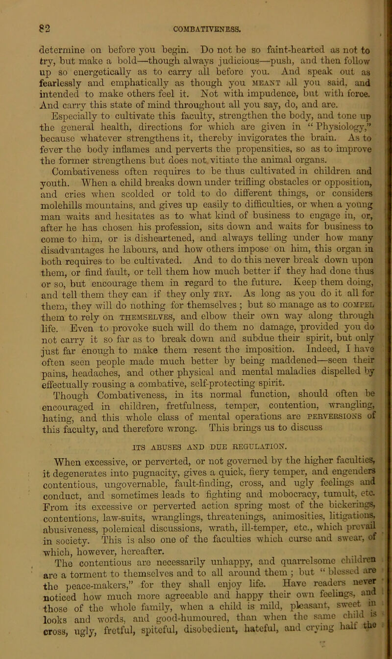 determine on before yon begin. Do not be so faint-hearted as not to try, but make a bold—though always judicious—push, and then follow up so energetically as to carry all before you. And speak out as fearlessly and emphatically as though you meant all you said, and intended to make others feel it. Not with impudence, but with force. And carry this state of mind throughout all you say, do, and are. Especially to cultivate this faculty, strengthen the body, and tone up the general health, directions for which are given in “ Physiology,” because whatever strengthens it, thereby invigorates the brain. As to fever the body inflames and perverts the propensities, so as to improve the former strengthens but does not vitiate the animal organs. Combativeness often requires to be thus cultivated in children and youth. When a child breaks down under trifling obstacles or opposition, and cries when scolded or told to do different things, or considers molehills mountains, and gives up easily to difficulties, or when a young man waits and hesitates as to what kind of business to engage in, or, after he has chosen his profession, sits down and waits for business to come to him, or is disheartened, and always telling under how many disadvantages he labours, and how others impose on him, this organ iu both requires to be cultivated. And to do this never break down upon them, or find fault, or tell them how much better if they had done thus or so, but encourage them in regard to the future. Keep them doing, and tell them they can if they only try. As long as you do it all for them, they will do nothing for themselves ; but so manage as to compel them to rely on themselves, and elbow their own way along through life. Even to provoke such will do them no damage, provided you do not carry it so far as to break down and subdue them spirit, but only just far enough to make them resent the imposition. Indeed, I have often seen people made much better by being maddened—seen their pains, headaches, and other physical and mental maladies dispelled by effectually rousing a combative, self-protecting spirit. Though Combativeness, in its normal function, should often be encouraged in children, fretfulness, temper, contention, wrangling, hating, and this whole class of mental operations are perversions of this faculty, and therefore wrong. This brings us to discuss ITS ABUSES AND DUE REGULATION. When excessive, or perverted, or not governed by the higher faculties, it degenerates into pugnacity, gives a quick, fiery temper, and engenders contentious, ungovernable, fault-finding, cross, and ugly feelings and conduct, and sometimes leads to fighting and mobocracy, tumult, etc. From its excessive or perverted action spring most of the bickerings, contentions, law-suits, wranglings, threatenings, animosities, litigations, abusiveness, polemical discussions, wrath, ill-temper, etc., which prevail in society. This is also one of the faculties which curse and swear, of which, however, hereafter. The contentious are necessarily unhappy, and quarrelsome children arc a torment to themselves and to all around them ; but “ blessed are the peace-makers,” for they shall enjoy life. Have readers never noticed how much more agreeable and happy their own feelings, and those of the whole family, when a child is mild, pleasant, sweet in looks and words, and good-humoured, than when the same ch'jd is cross, ugly, fretful, spiteful, disobedient, hateful, and crying hall tne