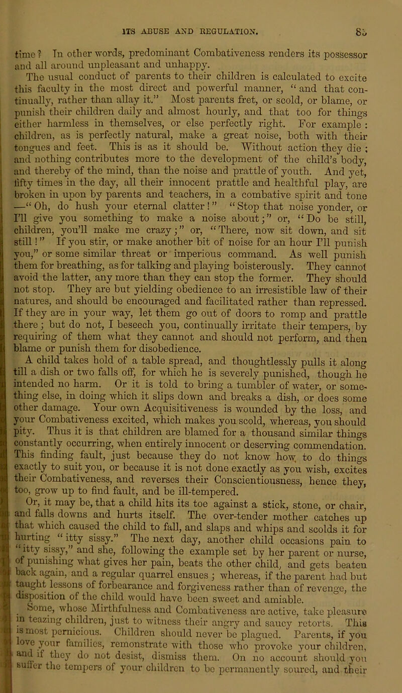 ITS ABUSE AND REGULATION. 8j time ? Tn other words, predominant Combativeness renders its possessor ancl all around unpleasant and unhappy. The usual conduct of parents to their children is calculated to excite this faculty in the most direct and powerful manner, “ and that con- tinually, rather than allay it.” Most parents fret, or scold, or blame, or punish their children daily and almost hourly, and that too for things either harmless in themselves, or else perfectly right. For example : children, as is perfectly natural, make a great noise, both with their tongues and feet. This is as it should be. Without action they die ; and nothing contributes more to the development of the child’s body, and thereby of the mind, than the noise and prattle of youth. And yet, lifty times in the day, all their innocent prattle and healthful play, are broken in upon by parents and teachers, in a combative spirit and tone —“ Oh, do hush your eternal clatter! ” “ Stop that noise yonder, oi- l'll give you something to make a noise about;” or, “Do be still, children, you’ll make me crazy;” or, “There, now sit down, and sit still! ” If you stir, or make another bit of noise for an hour I’ll punish you,” or some similar threat or imperious command. As well punish them for breathing, as for talking and playing boisterously. They cannot avoid the latter, any more than they can stop the former. They should not stop. They are but yielding obedience to an irresistible law of their natures, and should be encouraged and facilitated rather than repressed. If they are in your way, let them go out of doors to romp and prattle there; but do not, I beseech you, continually irritate their tempers, by requiring of them what they cannot and should not perform, and then blame or punish them for disobedience. A child takes hold of a table spread, and thoughtlessly pulls it along till a dish or two falls off, for which he is severely punished, though he intended no harm. Or it is told to bring a tumbler of water, or some- thing else, in doing which it slips down and breaks a dish, or does some other damage. Your own Acquisitiveness is wounded by the loss, and your Combativeness excited, which makes you scold, whereas, you should pity. Thus it is that children are blamed for a thousand similar things constantly occurring, when entirely innocent or deserving commendation. This finding fault, just because they do not know how, to do things exactly to suit you, or because it is not done exactly as you wish, excites their Combativeness, and reverses their Conscientiousness, hence they, too, grow up to find fault, and be ill-tempered. Or, it may be, that a child hits its toe against a stick, stone, or chair, and falls downs and hurts itself. The over-tender mother catches up I that which caused the child to fall, and slaps and whips and scolds it for hinting “itty sissy.” The next day, another child occasions pain to itty sissy, and she, following the example set by her parent or nurse, of punishing what gives her pain, beats the other child, and gets beaten back again, and a regular quarrel ensues ; whereas, if the parent had but taught lessons of forbearance and forgiveness rather than of revenge, the disposition of the child would have been sweet and amiable. Some, whose Mirthfulness and Combativeness are active, take pleasure in teazing children, just to witness their angry and saucy retorts. This is most pernicious. Children should never be plagued. Parents, if you ove your families, remonstrate with those who provoke your children, and if they do not desist, dismiss them. On no account should you BUiler the tempers of your children to be permanently soured, and their