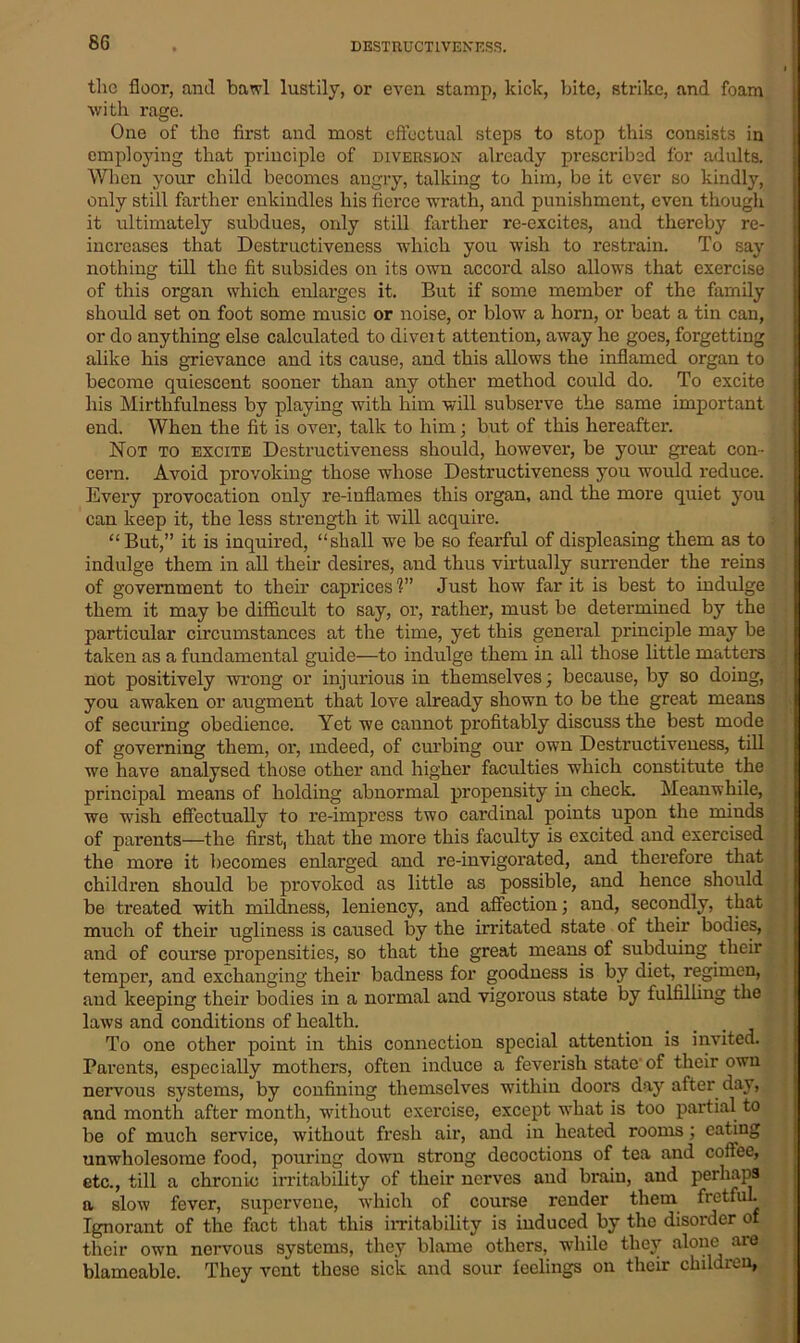 DESTRUCTIVENESS. the floor, and bawl lustily, or even stamp, kick, bite, strike, and foam with rage. One of the first and most effectual steps to stop this consists in employing that principle of diversion already prescribed for adults. When your child becomes angry, talking to him, be it ever so kindly, only still farther enkindles his fierce wrath, and punishment, even though it ultimately subdues, only still farther re-excites, and thereby re- increases that Destructiveness 'which you wish to restrain. To say nothing till the fit subsides on its own accord also allows that exercise of this organ which enlarges it. But if some member of the family should set on foot some music or noise, or blow a horn, or beat a tin can, or do anything else calculated to diveit attention, away he goes, forgetting alike his grievance and its cause, and this allows the inflamed organ to become quiescent sooner than any other method could do. To excite his Mirthfulness by playing with him will subserve the same important end. When the fit is over, talk to him; but of this hereafter. Not to excite Destructiveness should, however, be your great con- cern. Avoid provoking those whose Destructiveness you would reduce. Every provocation only re-iuflames this organ, and the more quiet you can keep it, the less strength it will acquire. “But,” it is inquired, “shall we be so fearful of displeasing them as to indulge them in all their desires, and thus virtually surrender the reins of government to them caprices'?” Just how far it is best to indulge them it may be difficult to say, or, rather, must be determined by the particular circumstances at the time, yet this general principle may be taken as a fundamental guide—to indulge them in all those little matters not positively wrong or injurious in themselves; because, by so doing, you awaken or augment that love already shown to be the great means of securing obedience. Yet we cannot profitably discuss the best mode of governing them, or, indeed, of curbing our own Destructiveness, till we have analysed those other and higher faculties which constitute the principal means of holding abnormal propensity in check. Meanwhile, we wrish effectually to re-impress two cardinal points upon the minds of parents—the first, that the more this faculty is excited and exercised the more it becomes enlarged and re-invigorated, and therefore that children should be provoked as little as possible, and hence should be treated with mildness, leniency, and affection; and, secondly, that much of their ugliness is caused by the irritated state of their bodies, and of course propensities, so that the great means of subduing their temper, and exchanging their badness for goodness is by diet, regimen, and keeping their bodies in a normal and vigorous state by fulfilling the laws and conditions of health. 1 To one other point in this connection special attention is invited. Parents, especially mothers, often induce a feverish state of their owu nervous systems, by confining themselves within doors day after day, and month after month, without exercise, except what is too partial to be of much service, without fresh air, and in heated rooms ; eating unwholesome food, pouring down strong decoctions of tea and colfee, etc., till a chronic irritability of their nerves and brain, and perhaps a slow fever, supervene, which of course render them fretfuL Ignorant of the fact that this irritability is induced by the disorder of their own nervous systems, they blame others, while they alone are blameable. They vent these sick and sour feelings on their children,