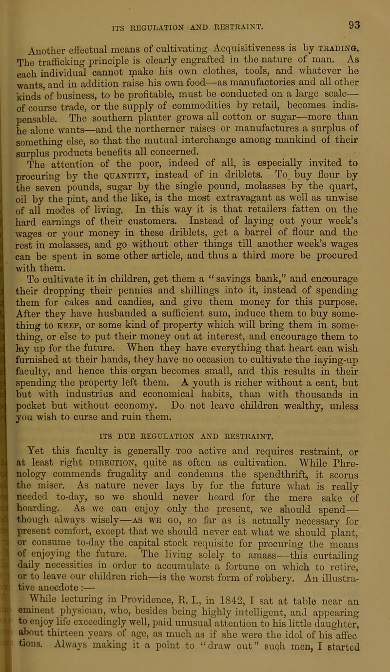 ITS REGULATION AND RESTRAINT. Another effectual means of cultivating Acquisitiveness is by trading. The trafficking principle is clearly engrafted in the nature of man. As each individual cannot make his own clothes, tools, and whatever he wants, and in addition raise his own food—as manufactories and all other kinds of business, to be profitable, must be conducted on a large scale— of course trade, or the supply of commodities by retail, becomes indis- pensable. The southern planter grows all cotton or sugar—more than he alone wants—and the northerner raises or manufactures a surplus of something else, so that the mutual interchange among mankind of their surplus products benefits all concerned. The attention of the poor, indeed of all, is especially invited to procuring by the quantity, instead of in driblets. To buy flour by the seven pounds, sugar by the single pound, molasses by the quart, oil by the pint, and the like, is the most extravagant as well as unwise of all modes of living. In this way it is that retailers fatten on the hard earnings of their customers. Instead of laying out your week’s wages or your money in these driblets, get a barrel of flour and the rest in molasses, and go without other things till another week’s wages can be spent in some other article, and thus a third more be procured with them. To cultivate it in children, get them a “ savings bank,” and encourage their dropping their pennies and shillings into it, instead of spending them for cakes and candies, and give them money for this purpose. After they have husbanded a sufficient sum, induce them to buy some- thing to keep, or some kind of property which will bring them in some- thing, or else to put their money out at interest, and encourage them to lay up for the future. When they have everything that heart can wish furnished at their hands, they have no occasion to cultivate the iaying-up faculty, and hence this organ becomes small, and this results in their spending the property left them. A youth is richer without a cent, but but with industrius and economical habits, than with thousands in pocket but without economy. Do not leave children wealthy, unless you wish to curse and ruin them. ITS DUE REGULATION AND RESTRAINT. Yet this faculty is generally too active and requires restraint, or at least right direction, quite as often as cultivation. While Phre- nology commends frugality and condemns the spendthrift, it scorns the miser. As nature never lays by for the future what is really needed to-day, so we should never hoard for the mere sake of hoarding. As we can enjoy only the present, we should spend— though always wisely—as we go, so far as is actually necessary for present comfort, except that wo should never eat what we should plant, or consume to-day the capital stock requisite for procuring the means of enjoying the future. The living solely to amass—this curtailing daily necessities in order to accumulate a fortune on which to retire, or to leave our children rich—is the woi'st form of robbery. An illustra- tive anecdote:— While lecturing in Providence, It. I., in 1842, I sat at table near an eminent physician, who, besides being highly intelligent, and appearing to enjoy life exceedingly well, paid unusual attention to his little daughter, about thirteen years of age, as much as if she were the idol of his affec tions. Always making it a point to “draw out” such men, I started