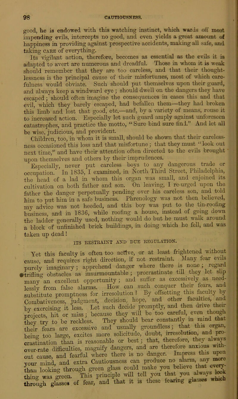 good, he is endowed with this watching instinct, which wards off most impending evils, intercepts no good, and even yields a great amount of happiness in providing against prospective accidents, making all safe, and taking care of everything. Its vigilant action, therefore, becomes as essential as the evils it is adapted to avert are numerous and dreadful. Those in whom it is weak should remember that they are too careless, and that their thought- lessness is the principal cause of their misfortunes, most of which care- fulness would obviate. Such should put themselves upon their guard, and always keep a windward eye ; should dwell on the dangers they have escaped; should often imagine the consequences in cases this and that evil, which they barely escaped, had befallen them—they had broken this limb and lost that good, etc.—and, by a variety of means, rouse it to increased action. Especially let such guard amply against unforeseen catastrophes, and practice the motto, “ Sure bind sure find. And let all be wise, judicious, and provident. Children, too, in whom it is small, should be shown that their careless- ness occasioned this loss and that misfortune; that they must l£ look out next time,” and have their attention often diiected to the evils brought upon themselves and others by their imprudences. Especially, never put careless boys to any dangerous trade or occupation. In 1835, I examined, in North Third Street, Philadelphia, the head of a lad in whom this organ was small, and enjoined its cultivation on both father and son. On leaving, I re-urged upon the father the danger perpetually pending over his careless son, and told him to put him in a safe business. Phrenology was not then believed, my advice was not heeded, and this boy was put to the tin-roofing business, and in 1836, while roofing a house, instead of going down the ladder generally used, nothing would do but lie must walk around a block of unfinished brick buildings, in doing which he fell, and was taken up dead! ITS RESTRAINT AND DUE REGULATION. Yet this faculty is often too active, or at least frightened without cause, and requires right direction, if not restraint. _ Many fear evils purely imaginary; apprehend danger where there is none; regard •triflin obstacles as insurmountable ; procrastinate till they let slip many°an excellent opportunity; and suffer as excessively as need- lessly from false alarms. How can such conquer their fears, and substitute promptness for irresolution ? By offsetting this faculty by Combativeness, judgment, decision, hope, and other faculties, and by exercising it less. Let such decide promptly, and then drive their proiects, hit or miss; because they will be too careful, even though they try to be reckless. They should bear constantly in mind that their fears are excessive and usually groundless; that this organ, bein too large, excites more solicitude, doubt, irresolution, and pro- crastination than is reasonable or best; that, therefore, they always over-rate difficulties, magnify dangers, and are therefore anxious with- out cause, and fearful where there is no danger. Impress this upon your mind, and extra Cautiousness can produce no alarm miy more than looking through green glass could make you believe that every Sffig w^ leen. This principle will tell you that you always look through^ glasses of fear, and that it is these fearing glasses which