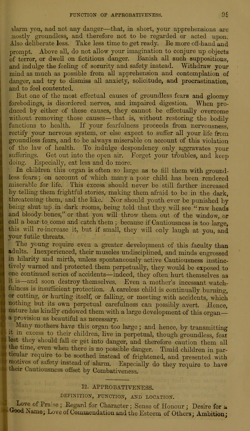 alarm you, and not any danger—that, in short, your apprehensions are mostly groundless, and therefore not to be regarded or acted upon. Also deliberate less. Take less time to get ready. Be more off-hand and prompt. Above all, do not allow your imagination to conjure up objects of terror, or dwell on fictitious danger. Banish all such suppositions, and indulge the feeling of security and safety instead. Withdraw your mind as much as possible from all apprehension and contemplation of danger, and try to dismiss all anxiety, solicitude, and procrastination, and to feel contented. But one of the most effectual causes of groundless fears and gloomy forebodings, is disordered nerves, and impaired digestion. When pro- duced by either of these causes, they cannot be effectually overcome without removing those causes—that is, without restoring the bodily functions to health. If your fearfulness proceeds from nervousness, rectify your nervous system, or else expect to suffer all your life from groundless fears, and to be always miserable on account of this violation of the law of health. To indulge despondency only aggravates your sufferings. Get out into the open air. Forget your troubles, and keep doing. Especially, eat less and do more. In children this organ is often so large as to fill them with ground- less fears; on account of which many a poor child has been rendered miserable for life. This excess should never be still farther increased by telling them frightful stories, making them afraid to be in the dark, threatening them, and the like. Nor should youth ever be punished by being shut up in dark rooms, being told that they will see “ raw heads and bloody bones,” or that you will throw them out of the window, or call a bear to come and catch them ; because if Cautiousness is too large, this will re-increase it, but if small, they will only laugh at you, and your futile threats. The young require even a greater development of this faculty than adults. Inexperienced, their muscles undisciplined, and minds engrossed in hilarity and mirth, unless spontaneously active Cautiousness instinc- tively warned and protected them perpetually, they would be exposed to one continued series of accidents—indeed, they often hurt themselves as it is—and soon destroy themselves. Even a mother’s incessant watch- fulness is insufficient protection. A careless child is continually burning, or cutting, or hurting itself, or falling, or meeting with accidents, which nothing but its own perpetual carefulness can possibly avert. Hence, nature has kindly endowed them with a large development of this organ— a provision as beautiful as necessary. Many mothers have this organ too large; and hence, by transmitting it in excess to their children, live in perpetual, though groundless, feai lest they should fall or get into danger, and therefore caution them all the time, even when there is no possible danger. Timid children in par- ticular require to be soothed instead of frightened, and presented with moth os of safety instead of alarm. Especially do they require to have their Cautiousness offset by Combativeness. 12. APPROBATIVENESS. DEFINITION, FUNCTION, AND LOCATION. •Love of Praise; Regard for Character; Sense of Honour; Desire for a t*ood -Name; Love of Commendation and the Esteem of Others; Ambition;