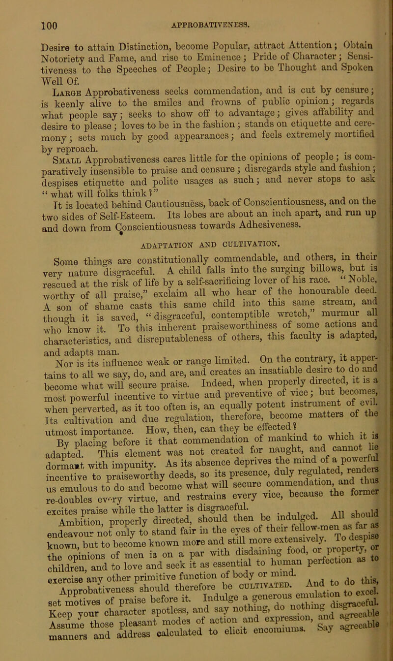 Desire to attain Distinction, become Popular, attract Attention; Obtain Notoriety and. Fame, and rise to Eminence) Pride of Character, Sensi- tiveness to the Speeches of People) Desire to be Thought and Spoken Well Of. Large ADprobativeness seeks commendation, and is cut by censure) is keenly alive to the smiles and frowns of public opinion j regards what people say) seeks to show off to advantage) gives affability and desire to please; loves to be in the fashion; stands on etiquette and cere- mony ) sets much by good appearances) and feels extremely mortified by reproach. _ . Small Approbativeness cares little for the opinions of people) is com- paratively insensible to praise and censure ) disregards style and fashion) despises etiquette and polite usages as such) and never stops to ask “ what will folks think!” It is located behind Cautiousness, back of Conscientiousness, and on the two sides of Self-Esteem. Its lobes are about an inch apart, and run up and down from Conscientiousness towards Adhesiveness. ADAPTATION' AND CULTIVATION. Some things are constitutionally commendable, and others, in their very nature disgraceful. A child falls into the surging billows, but is rescued at the risk of life by a self-sacrificing lover of his race. ‘ Noble, worthy of all praise,” exclaim all who hear of the honourable deed. A son of shame casts this same child into this same stream, and though it is saved, “disgraceful, contemptible wretch, murmur all who ’know it. To this inherent praiseworthiness of some actions and characteristics, and disreputableness of others, this faculty is adapte , and adapts man. _ , , Nor is its influence weak or range limited. On the contrary, it apper- tains to all we say, do, and are, and creates an insatiable desire to do and become what will secure praise. Indeed, when properly directed, it is a most powerful incentive to virtue and preventive of vice) but becomes, when perverted, as it too often is, an equally potent instrument of evil. Its cultivation and due regulation, therefore become matters of the utmost importance. How, then, can they be effec ec By placing before it that commendation of mankind to which t adapted. This element was not created for naught, and cannot he dormant with impunity. As its absence deprives the mmd of a powerM incentive to praiseworthy deeds, so its presence, duly r^ ^ed reude us emulous to do and become what will secure oom«n^jdto re-doubles ev-ry virtue, and restrains every vice, because the former excites praise while the latter is disgraceful. , A11 , Ambition properly directed, should then be indulged. All should endeavovir no^oidy to stand fair in the eyes of their fellow-men «> far as known, but to become known more and still more extensive y. °,J QT +Up nninions of men is on a par with disdaining food, or prope y, children, and to love and seek it as essential to human perfection as exercise any other primitive function of body or mind. , ti;s 8XApprobativeness should therefore be cultivated. And do issrsjs-