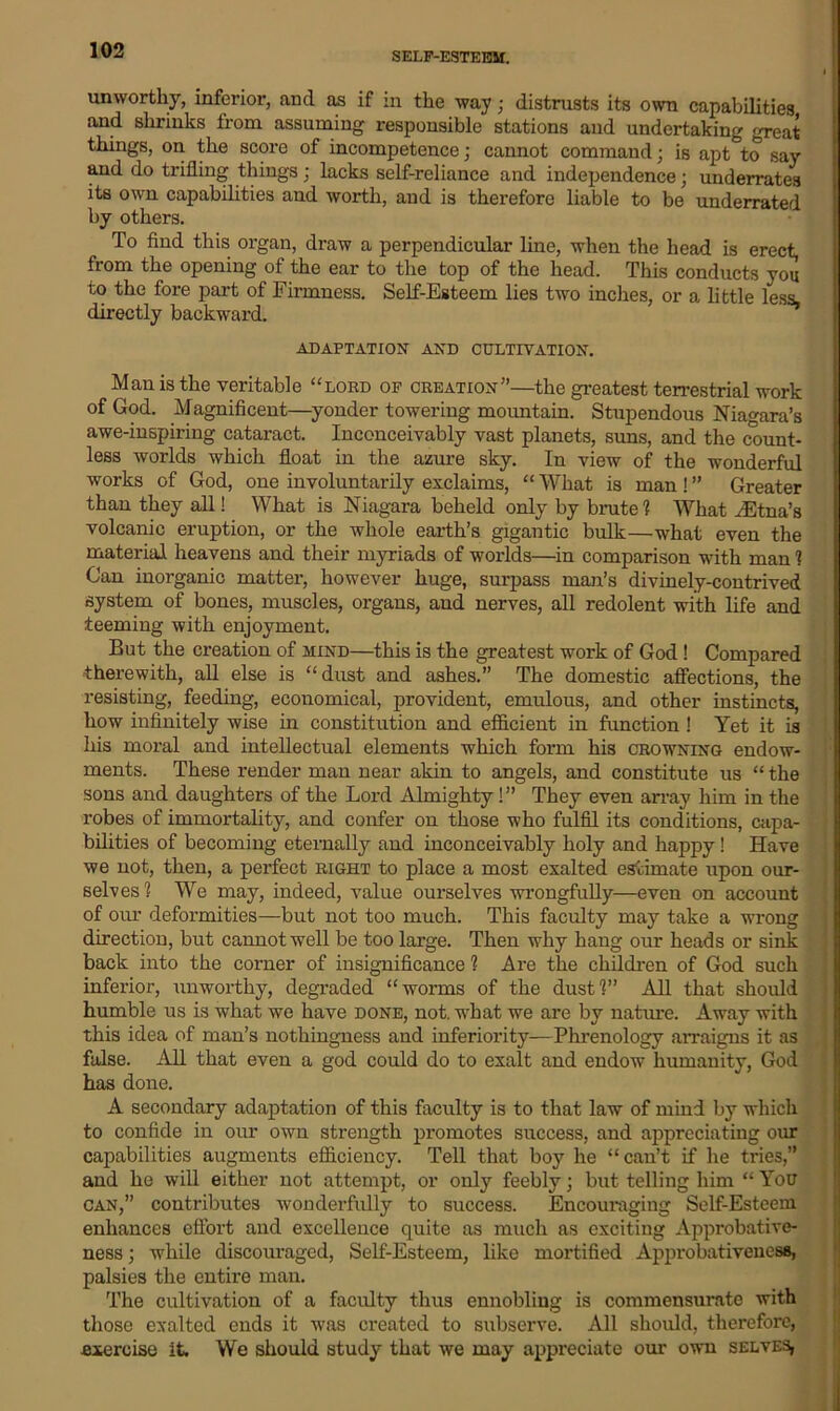 SELF-ESTEEM. unworthy, inferior, and as if in the way; distrusts its own capabilities and shrinks from assuming responsible stations and undertaking great things, on the score of incompetence; cannot command; is apt to say and do trifling things; lacks self-reliance and independence; underrates its own capabilities and worth, and is therefore liable to be underrated by others. To find this organ, draw a perpendicular line, when the head is erect, from the opening of the ear to the top of the head. This conducts you to the fore part of Firmness. Self-Esteem lies two inches, or a little less, directly backward. ADAPTATION AND CULTIVATION. Man is the veritable “lord of creation”—the greatest terrestrial work of God. Magnificent—yonder towering mountain. Stupendous Niagara’s awe-inspiring cataract. Inconceivably vast planets, suns, and the count- less worlds which float in the azure sky. In view of the wonderful works of God, one involuntarily exclaims, “ What is man ! ” Greater than they all! What is Niagara beheld only by brute 1 What ^Etna’s volcanic eruption, or the whole earth’s gigantic bulk—what even the material heavens and their myriads of worlds—in comparison with man 1 Gan inorganic matter, however huge, surpass man’s divinely-contrived system of bones, muscles, organs, and nerves, all redolent with life and teeming with enjoyment. But the creation of mind—this is the greatest work of God! Compared therewith, all else is “dust and ashes.” The domestic affections, the resisting, feeding, economical, provident, emulous, and other instincts, how infinitely wise in constitution and efficient in function ! Yet it is his moral and intellectual elements which form his crowning endow- ments. These render man near akin to angels, and constitute us “ the sons and daughters of the Lord Almighty!” They even array him in the robes of immortality, and confer on those who fulfil its conditions, capa- bilities of becoming eternally and inconceivably holy and happy! Have we not, then, a perfect right to place a most exalted estimate upon our- selves! We may, indeed, value ourselves wrongfully—even on account of our deformities—but not too much. This faculty may take a wrong direction, but cannot well be too large. Then why hang our heads or sink back into the corner of insignificance ? Are the children of God such inferior, unworthy, degraded “worms of the dust!” All that should humble us is what we have done, not. what we are by nature. Away with this idea of man’s nothingness and inferiority—Phrenology arraigns it as false. All that even a god could do to exalt and endow humanity, God has done. A secondary adaptation of this faculty is to that law of mind by which to confide in our own strength promotes success, and appreciating our capabilities augments efficiency. Tell that boy he “can’t if he tides,” and he will either not attempt, or only feebly; but telling him “ You can,” contributes wonderfully to success. Encouraging Self-Esteem enhances effort and excellence quite as much as exciting Approbative- ness; while discouraged, Self-Esteem, like mortified Approbativeness, palsies the entire man. The cultivation of a faculty thus ennobling is commensurate with those exalted ends it was created to subserve. All should, therefore, exercise it. We should study that we may appreciate our own selves,