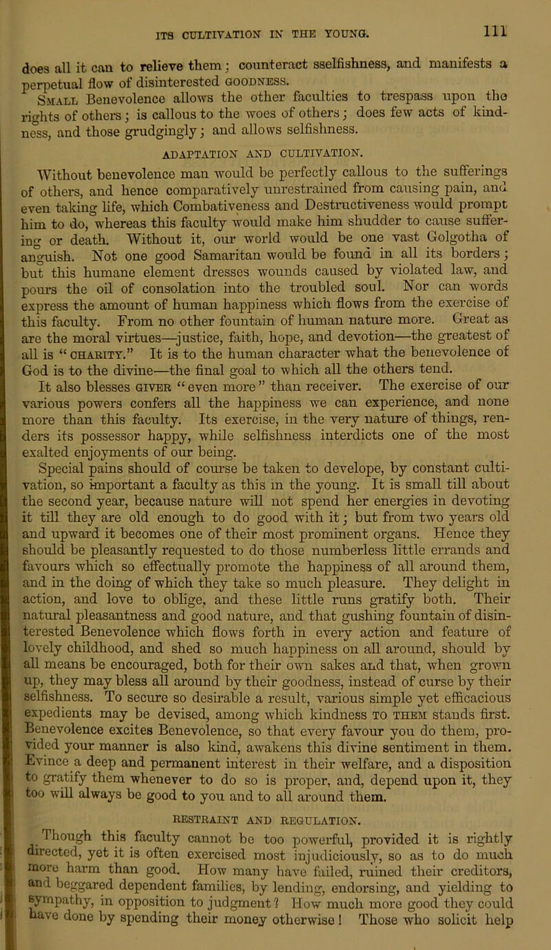 Ill does all it can to relieve them; counteract sselfishness, and manifests a perpetual flow of disinterested goodness. Small Benevolence allows the other faculties to trespass upon tho rio-hts of others; is callous to the woes of others j does few acts of kind- ness, and those grudgingly; and allows selfishness. ADAPTATION AND CULTIVATION. Without benevolence man would be perfectly callous to the sufferings of others, and hence comparatively unrestrained from causing pain, and even taking life, which Combativeness and Destructiveness would prompt him to do, whereas this faculty would make him shudder to cause suffer- ing or death. Without it, our world would be one vast Golgotha of anguish. Not one good Samaritan would be found in all its borders; but this humane element dresses wounds caused by violated law, and pours the oil of consolation into the troubled soul. Nor can words express the amount of human happiness which flows from the exercise of this faculty. From no other fountain of human nature more. Great as are the moral virtues—justice, faith, hope, and devotion—the greatest of all is “ charity. It is to the human character what the benevolence of God is to the divine—the final goal to which all the others tend. It also blesses giver “ even more ” than receiver. The exercise of our various powers confers all the happiness we can experience, and none more than this faculty. Its exercise, in the very nature of things, ren- ders its possessor happy, while selfishness interdicts one of the most exalted enjoyments of our being. Special pains should of course be taken to develope, by constant culti- vation, so important a faculty as this m the young. It is small till about the second year, because nature will not spend her energies in devoting it till they are old enough to do good with it; but from two years old and upward it becomes one of their most prominent organs. Hence they should be pleasantly requested to do those numberless little errands and favours which so effectually promote the happiness of all around them, and in the doing of which they take so much pleasure. They delight in action, and love to oblige, and these little runs gratify both. Their natural pleasantness and good nature, and that gushing fountain of disin- terested Benevolence which flows forth in every action and feature of lovely childhood, and shed so much happiness on all around, should by all means be encouraged, both for their own sakes and that, when grown up, they may bless all around by their goodness, instead of curse by their selfishness. To secure so desirable a result, various simple yet efficacious expedients may be devised, among which kindness to them stands first. Benevolence excites Benevolence, so that every favour you do them, pro- vided your manner is also kind, awakens this divine sentiment in them. Evince a deep and permanent interest in their welfare, and a disposition to gratify them whenever to do so is proper, and, depend upon it, they too will always be good to you and to all around them. RESTRAINT AND REGULATION. Though this faculty cannot be too powerful, provided it is rightly directed, yet it is often exercised most injudiciously, so as to do much more harm than good. How many have failed, ruined their creditors, and beggared dependent families, by lending, endorsing, and yielding to sympathy, in opposition to judgment? How much more good they could have done by spending their money otherwise ! Those who solicit help