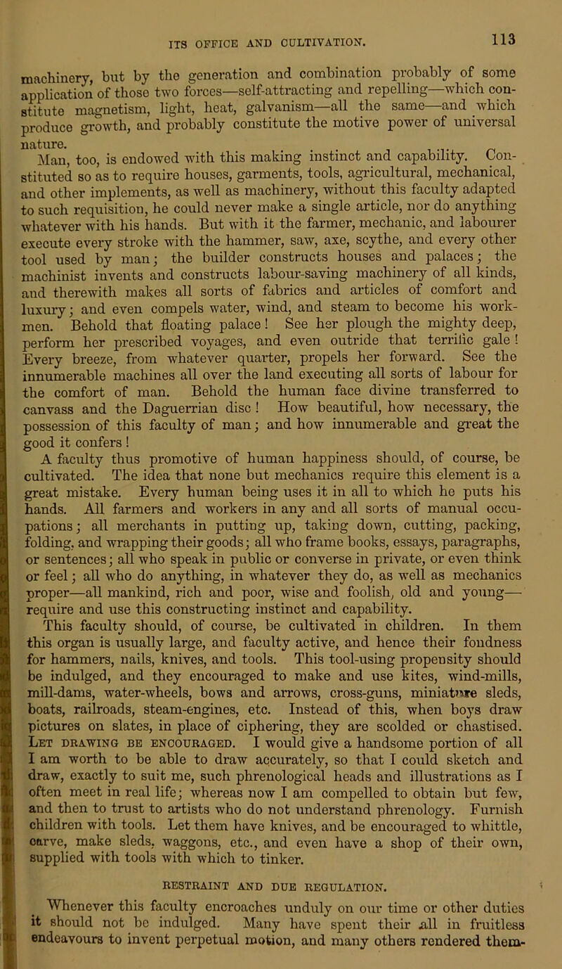 ITS OFFICE AND CULTIVATION. machinery, hut by the generation and combination probably of some application of those two forces—self-attracting and repelling—which con- stitute magnetism, light, heat, galvanism—all the same—and which produce growth, and probably constitute the motive power of universal nature. . Man, too, is endowed with this making instinct and capability. Con- stituted so as to require houses, garments, tools, agricultural, mechanical, and other implements, as well as machinery, without this faculty adapted to such requisition, he could never make a single article, nor do anything whatever with his hands. But with it the farmer, mechanic, and labourer execute every stroke with the hammer, saw, axe, scythe, and every other tool used by man; the builder constructs houses and palaces; the machinist invents and constructs labour-saving machinery of all kinds, and therewith makes all sorts of fabrics and articles of comfort and luxury; and even compels water, wind, and steam to become his work- men. Behold that floating palace! See her plough the mighty deep, perform her prescribed voyages, and even outride that terrilic gale ! Every breeze, from whatever quarter, propels her forward. See the innumerable machines all over the land executing all sorts of labour for the comfort of man. Behold the human face divine transferred to canvass and the Daguerrian disc ! How beautiful, how necessary, the possession of this faculty of man; and how innumerable and great the good it confers! A faculty thus promotive of human happiness should, of course, be cultivated. The idea that none but mechanics require this element is a great mistake. Every human being uses it in all to which he puts his hands. All farmers and workers in any and all sorts of manual occu- pations ; all merchants in putting up, taking down, cutting, packing, folding, and wrapping their goods; all who frame books, essays, paragraphs, or sentences; all who speak in public or converse in private, or even think or feel; all who do anything, in whatever they do, as well as mechanics proper—all mankind, rich and poor, wise and foolish, old and young— require and use this constructing instinct and capability. This faculty should, of course, be cultivated in children. In them this organ is usually large, and faculty active, and hence their fondness for hammers, nails, knives, and tools. This tool-using propensity should be indulged, and they encouraged to make and use kites, wind-mills, mill-dams, water-wheels, bows and ai*rows, cross-guns, miniatme sleds, boats, railroads, steam-engines, etc. Instead of this, when boys draw pictures on slates, in place of ciphering, they are scolded or chastised. Let drawing be encouraged. I would give a handsome portion of all I am worth to be able to draw accurately, so that I could sketch and draw, exactly to suit me, such phrenological heads and illustrations as I often meet in real life; whereas now I am compelled to obtain but few, and then to trust to artists who do not understand phrenology. Furnish children with tools. Let them have knives, and be encouraged to whittle, carve, make sleds, waggons, etc., and even have a shop of their own, supplied with tools with which to tinker. RESTRAINT AND DUE REGULATION. Whenever this faculty encroaches unduly on our time or other duties it should not be indulged. Many have spent their Ml in fruitless endeavours to invent perpetual motion, and many others rendered them-