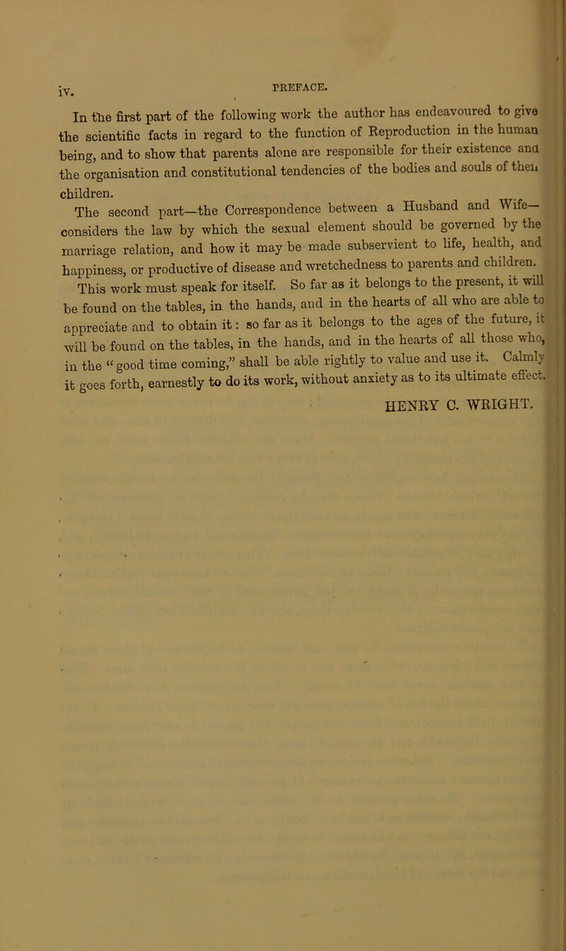 TREFACE. In the first part of the following work the author has endeavoured to give the scientific facts in regard to the function of Reproduction in the human being, and to show that parents alone are responsible for their existence ana the organisation and constitutional tendencies of the bodies and souls of then children. The second part—the Correspondence between a Husband and Wife— considers the law by which the sexual element should be governed by the marriage relation, and how it may be made subservient to life, health, and happiness, or productive of disease and wretchedness to parents and children. This work must speak for itself. So far as it belongs to the present, it will be found on the tables, in the hands, and in the hearts of all who are able to appreciate and to obtain it: so far as it belongs to the ages of the future, it will be found on the tables, in the hands, and in the hearts of all those who, in the “ good time coming,” shall be able rightly to value and use it. Calmly it goes forth, earnestly to do its work, without anxiety as to its ultimate effect. HENRY C. WRIGHT.