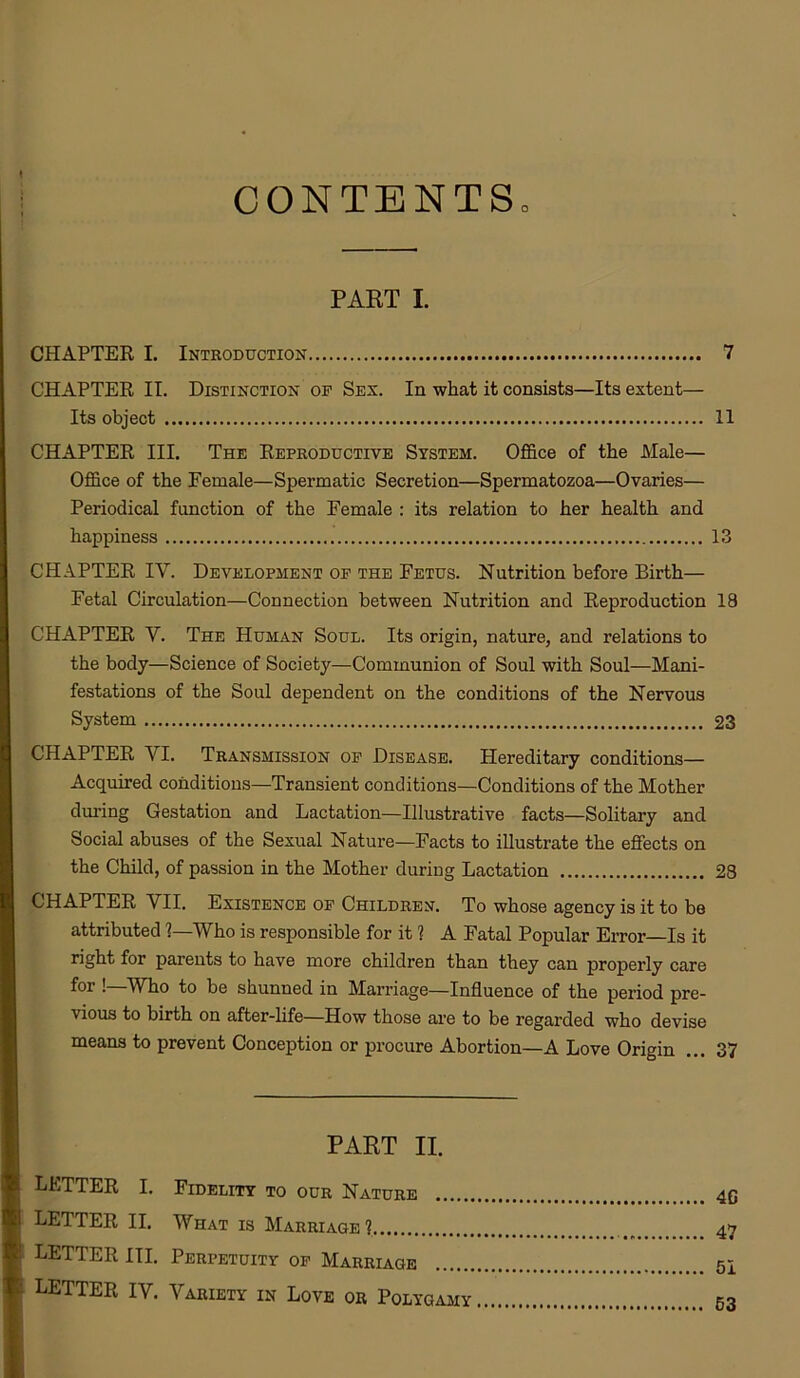 CONTENTS PART I. CHAPTER I. Introduction CHAPTER II. Distinction op Sex. In what it consists—Its extent— Its object CHAPTER III. The Reproductive System. Office of the Male— Office of the Female—Spermatic Secretion—Spermatozoa—Ovaries— Periodical function of the Female : its relation to her health and happiness CHAPTER IY. Development op the Fetus. Nutrition before Birth— Fetal Circulation—Connection between Nutrition and Reproduction CHAPTER Y. The Human Soul. Its origin, nature, and relations to the body—Science of Society—Communion of Soul with Soul—Mani- festations of the Soul dependent on the conditions of the Nervous System CHAPTER YI. Transmission op Disease. Hereditary conditions— Acquired conditions—Transient conditions—Conditions of the Mother during Gestation and Lactation—Illustrative facts—Solitary and Social abuses of the Sexual Nature—Facts to illustrate the effects on the Child, of passion in the Mother during Lactation CHAPTER VII. Existence op Children. To whose agency is it to be attributed 1—Who is responsible for it 1 A Fatal Popular Error—Is it right for parents to have more children than they can properly care for !—Who to be shunned in Marriage—Influence of the period pre- \ ious to birth on after-life—How those are to be regarded who devise means to prevent Conception or procure Abortion—A Love Origin PAKT II. LETTER I. Fidelity to our Nature LETTER II. What is Marriage? LETTER III. Perpetuity op Marriage LETTER IV. Variety in Love or Polygamy 7 11 13 18 23 28 37 4G 47 51 53
