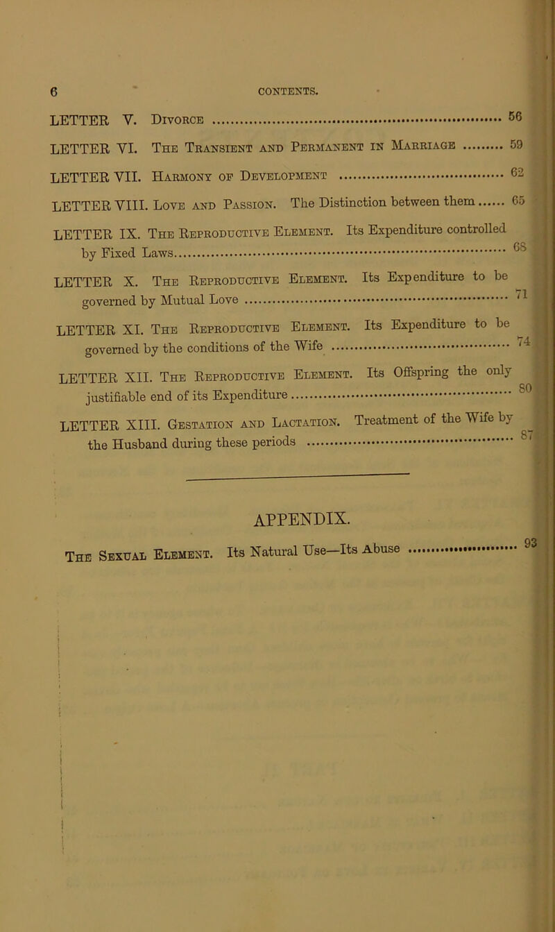 LETTER V. Divorce 56 LETTER VI. The Transient and Permanent in Marriage 59 LETTER VII. Harmony op Development 62 LETTER VIII. Love and Passion. The Distinction between them 65 • LETTER IX. The Reproductive Element. Its Expenditure controlled by Fixed Laws ^ I LETTER X. The Reproductive Element. Its Expenditure to be governed by Mutual Love ~ J, LETTER XI. The Reproductive Element. Its Expenditure to be governed by the conditions of the Wife 1 ■. LETTER XII. The Reproductive Element. Its Offspring the only q0 , justifiable end of its Expenditure LETTER XIII. Gestation and Lactation. Treatment of the Wife by the Husband during these periods appendix. The Sexual Element. Its Natural Use—Its Abuse J i i i i