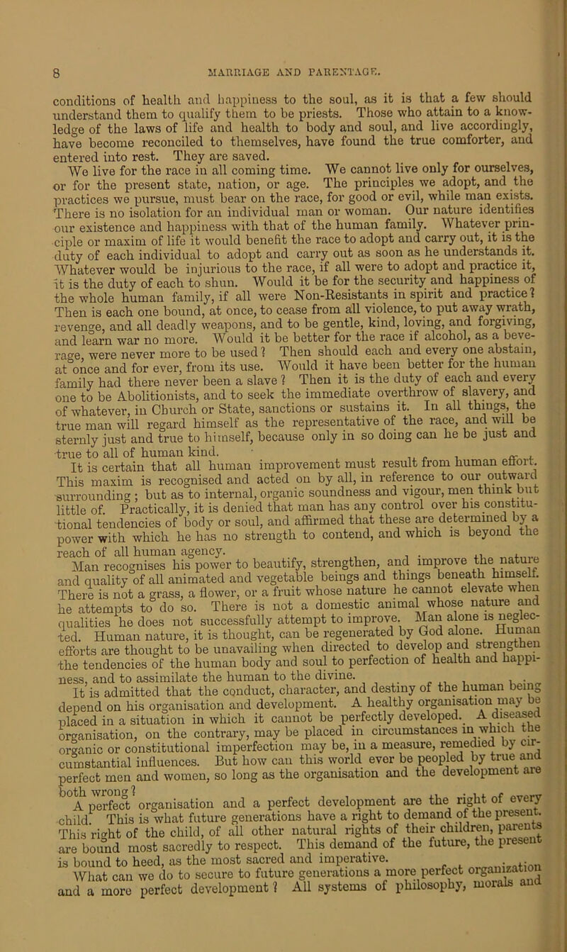 conditions of health and happiness to the soul, as it is that a few should understand them to qualify them to be priests. Those who attain to a know- ledge of the laws of life and health to body and soul, and live accordingly, have becoiue reconciled to themselves, have found the true comforter, and entered into rest. They are saved. We live for the race in all coming time. We cannot live only for ourselves, or for the present state, nation, or age. The principles we adopt, and the practices we pursue, must bear on the race, for good or evil, while man exists. There is no isolation for an individual man or woman. Our nature identifies our existence and happiness with that of the human family. Whatever prin- ciple or maxim of life it would benefit the race to adopt and carry out, it is the duty of each individual to adopt and carry out as soon as he understands it. Whatever would be injurious to the race, if all were to adopt and practice it, it is the duty of each to shun. Would it be for the security and happiness of the whole human family, if all were Non-Resistants in spirit and practice! Then is each one bound, at once, to cease from all violence, to put awciy wrath, revenge, and all deadly weapons, and to be gentle, kind, loving, and forgiving, and learn war no more. Would it be better for the race if alcohol, as a beve- rage were never more to be used 1 Then should each and every one abstain, at once and for ever, from its use. Would it have been better for the human family had there never been a slave ? Then it is the duty of each and every one to be Abolitionists, and to seek the immediate overthrow of slavery, and of whatever, in Church or State, sanctions or sustains it. In all things, the true man will regard himself as the representative of the race, and will be sternly just and true to himself, because only in so doing can he be just and •true to all of human kind. • ,, . , «■ . It is certain that all human improvement must result from human efioit. This maxim is recognised and acted on by all, in reference to our outward •surrounding ; but as to internal, organic soundness and vigour, men think but little of. Practically, it is denied that man has any control over his constitu- tional tendencies of body or soul, and affirmed that these are determined by a power with which he has no strength to contend, and which is beyond the reach of all human agency. ,, , Man recognises his power to beautify, strengthen, and improve the nature and quality of all animated and vegetable beings and things beneath himself. There is not a grass, a flower, or a fruit whose nature he cannot elevate when he attempts to do so. There is not a domestic animal whose nature and qualities he does not successfully attempt to improve. Man alone is neglec- ted. Human nature, it is thought, can be regenerated by God alone. Human efforts are thought to be unavailing when directed to develop and strengthen •the tendencies of the human body and soul to perfection of health and happi- ness, and to assimilate the human to the divine. . It is admitted that the conduct, character, and destiny of the human being depend on his organisation and development. A healthy organisation may t. placed in a situation in which it cannot be perfectly developed. A diseased organisation, on the contrary, may be placed in circumstances in which the organic or constitutional imperfection may be, m a measure, remedied by cir- cumstantial influences. But how can this world ever be peopled by true and perfect men and women, so long as the organisation and the development aie ti) tli wroDff ? J°A perfect organisation and a perfect development are the right of every child. This is what future generations have a right to demand of the present. This right of the child, of all other natural rights of their children, parents are bound most sacredly to respect. This demand of the future, the present is bound to heed, as the most sacred and imperative. ^ • .ion What can we do to secure to future generations a more perfect organization and a more perfect development ? All systems of philosophy, morals an