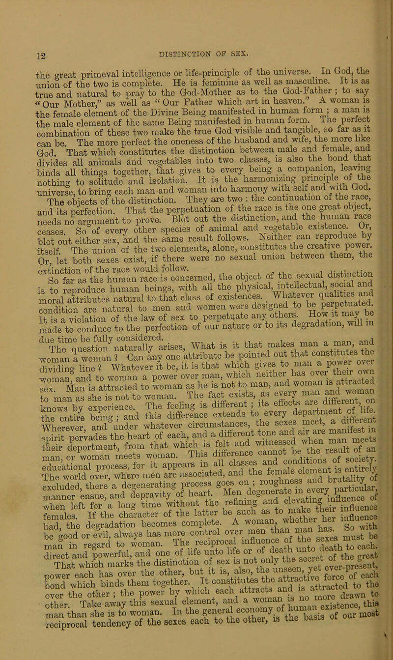 the great primeval intelligence or life-principle of the universe. In God, the union of the two is complete. He is feminine as well as masculine. It is as true and natural to pray to the God-Mother as to the God-Father ; to say “Our Mother,” as well as “ Our Father which art in heaven.” A woman is the female element of the Divine Being manifested in human form ; a man is the male element of the same Being manifested in human form. 1 he perfect combination of these two make the true God visible and tangible, so far as it can be. The more perfect the oneness of the husband and wife, the more like God. That which constitutes the distinction between male and female, an divides all animals and vegetables into two classes, is also the bond that binds all things together, that gives to every being a companion leaving nothing to solitude and isolation. It is the harmonizing principle of the universe, to bring each man and woman into harmony with self and with God. The objects of the distinction. They are two : the continuation of the race, and its perfection. That the perpetuation of the race is the one great object, needs no argument to prove. Blot out the distinction, and the human race ceases So of every other species of animal and vegetable existence. Or, blot out either sex, and the same result follows. Neither can reproduce by itself The union of the two elements, alone, constitutes the creative power. Or let both sexes exist, if there were no sexual union between them, the prtinrtion of the race would follow. , , .. .. ,.  So far as the human race is concerned, the object of the sexual distinction is to reproduce human beings, with all the physical, intellectual, social and moral attributes natural to that class of existences. Whatever qj^^and condition are natural to men and women were designed to be perpetuated. It is a violation of the law of sex to perpetuate any others. How it may be made to conduce to the perfection of our nature or to its degradation, will in ^UThe^ues/ionaturahye<arises, What is it that makes man a man, and woman a woman ? Can any one attribute be pointed out that constitutes the dividing line 1 Whatever it be, it is that which gives to man a power over womanfandeto woman a power’over man, which neither sex Man is attracted to woman as he is not to man, and woman is attractea to man as she is not to woman. The fact exists, as every'man and woman knows bv experience. The feeling is different ; its effects are ditterem, o the entire being ; and this difference extends to every department of life. Wherever and under whatever circumstances, the sexes meet, a d That which marks the distinction of sex is not only the secret o =