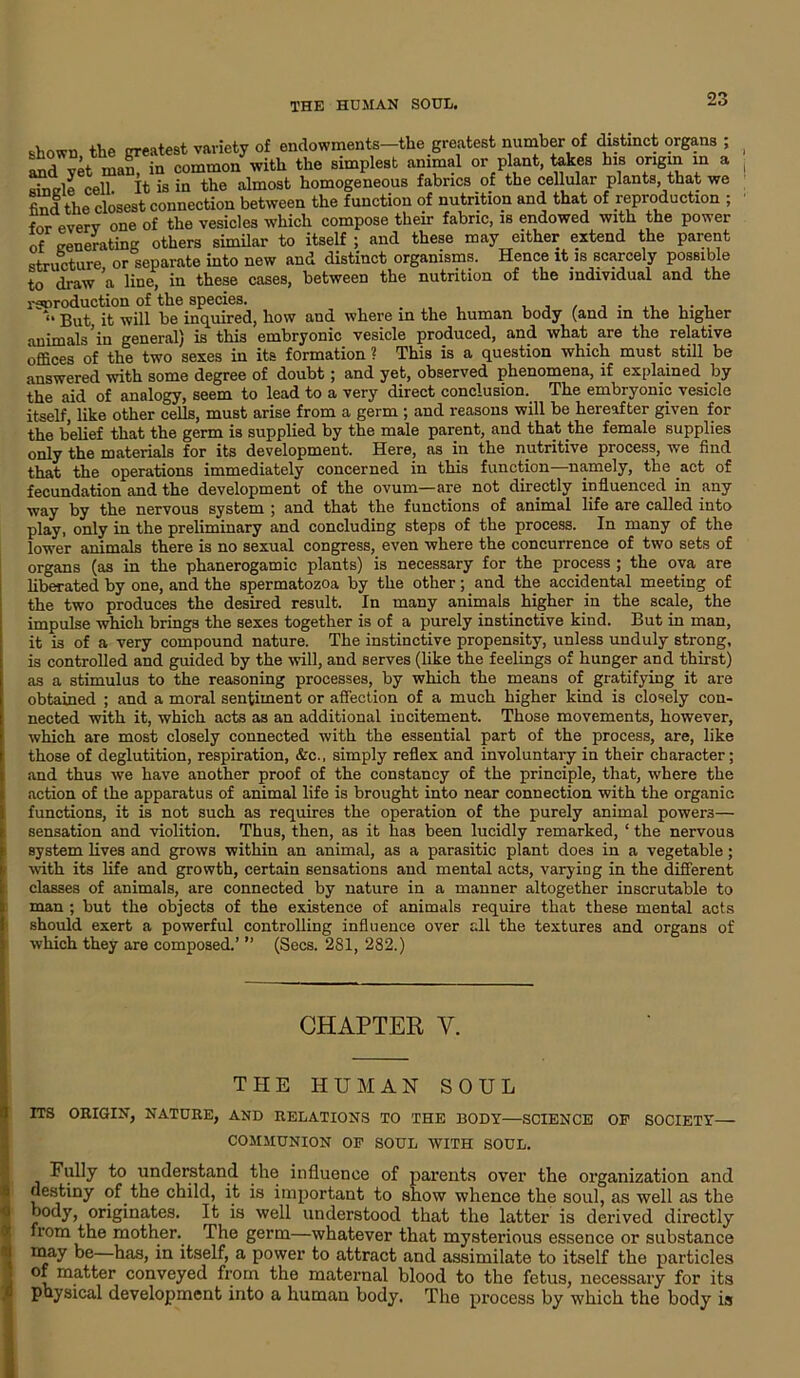 shown the greatest variety of endowments-the greatest number of distinct organs ; yet mam in common with the simplest animal or plant, takes his origin in a ■ ceii it is in the almost homogeneous fabrics of the cellular plants, that we find the closest connection between the function of nutrition and that of reproduction ; for everv one of the vesicles which compose their fabric, is endowed with the power of generating others similar to itself ; and these may either extend the parent structure or separate into new and distinct organisms. Hence it is scarcely possible to draw a line, in these cases, between the nutrition of the individual and the rswoduction of the species. . , , , , , . ,, , . , l% But, it will be inquired, how aud where in the human body (and m the higher animals in general) is this embryonic vesicle produced, and what are the relative offices of the two sexes in its formation ? This is a question which must still be answered with some degree of doubt; and yet, observed phenomena, if explained by the aid of analogy, seem to lead to a very direct conclusion. The embryonic vesicle itself, like other cells, must arise from a germ ; and reasons will be hereafter given for the belief that the germ is supplied by the male parent, and that the female supplies only the materials for its development. Here, as in the nutritive process, we find that the operations immediately concerned in this function—namely, the act of fecundation and the development of the ovum—are not directly influenced in any way by the nervous system ; and that the functions of animal life are called into play, only in the preliminary and concluding steps of the process. In many of the lower animals there is no sexual congress, even where the concurrence of two sets of organs (as in the phanerogamic plants) is necessary for the process ; the ova are liberated by one, and the spermatozoa by the other; and the accidental meeting of the two produces the desired result. In many animals higher in the scale, the impulse which brings the sexes together is of a purely instinctive kind. But in man, it is of a very compound nature. The instinctive propensity, unless unduly strong, is controlled and guided by the will, and serves (like the feelings of hunger and thirst) as a stimulus to the reasoning processes, by which the means of gratifying it are obtained ; and a moral sentiment or affection of a much higher kind is closely con- nected with it, which acts as an additional incitement. Those movements, however, which are most closely connected with the essential part of the process, are, like those of deglutition, respiration, &c., simply reflex and involuntary in their character; and thus we have another proof of the constancy of the principle, that, where the action of the apparatus of animal life is brought into near connection with the organic functions, it is not such as requires the operation of the purely animal powers— sensation and violition. Thus, then, as it has been lucidly remarked, ‘ the nervous system lives and grows within an animal, as a parasitic plant does in a vegetable; with its life and growth, certain sensations aud mental acts, varying in the different classes of animals, are connected by nature in a manner altogether inscrutable to man ; but the objects of the existence of animals require that these mental acts should exert a powerful controlling influence over all the textures and organs of which they are composed.’ ” (Secs. 281, 282.) CHAPTER V. THE HUMAN SOUL ITS ORIGIN, NATURE, AND RELATIONS TO THE BODY—SCIENCE OF SOCIETY— COMMUNION OF SOUL AVITH SOUL. Fully to understand the influence of parents over the organization and destiny of the child, it is important to show whence the soul, as well as the body, originates. It is well understood that the latter is derived directly from the mother. The germ—whatever that mysterious essence or substance may be—has, in itself, a power to attract and assimilate to itself the particles of matter conveyed from the maternal blood to the fetus, necessary for its physical development into a human body. The process by which the body is