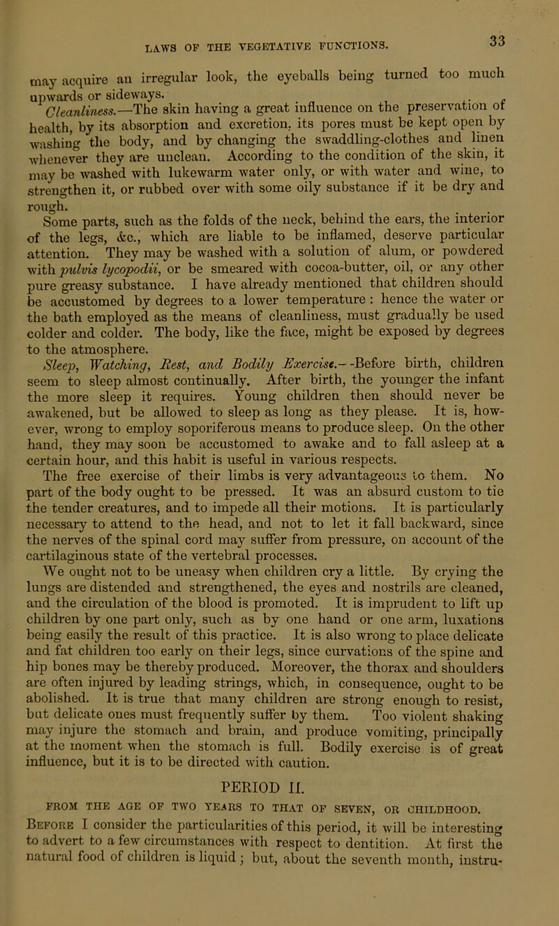 may acquire an irregular look, the eyeballs being turned too much upwards or sideways. Cleanliness.—The skin having a great influence on the preservation ot health, by its absorption and excretion, its pores must be kept open by washing the body, and by changing the swaddling-clothes and linen whenever they are unclean. According to the condition of the skin, it may be washed with lukewarm water only, or with water and wine, to strengthen it, or rubbed over with some oily substance if it be dry and rough. Some parts, such as the folds of the neck, behind the ears, the interior of the legs, &c., which are liable to be inflamed, deserve particular attention. They may be washed with a solution of alum, or powdered with jmlvis lycopodii, or be smeared with cocoa-butter, oil, or any other pure greasy substance. I have already mentioned that children should be accustomed by degrees to a lower temperature : hence the water or the bath employed as the means of cleanliness, must gradually be used colder and colder. The body, like the face, might be exposed by degrees to the atmosphere. Sleep, Watching, Rest, and Bodily Exercise.- -Before birth, children seem to sleep almost continually. After birth, the younger the infant the more sleep it requires. Young children then should never be awakened, but be allowed to sleep as long as they please. It is, how- ever, wrong to employ soporiferous means to produce sleep. On the other hand, they may soon be accustomed to awake and to fall asleep at a certain hour, and this habit is useful in various respects. The free exercise of their limbs is very advantageous to them. No part of the body ought to be pressed. It was an absurd custom to tie the tender creatures, and to impede all their motions. It is particularly necessary to attend to the head, and not to let it fall backward, since the nerves of the spinal cord may suffer from pressure, on account of the cartilaginous state of the vertebral processes. We ought not to be uneasy when children cry a little. By crying the lungs are distended and strengthened, the eyes and nostrils are cleaned, and the circulation of the blood is promoted. It is imprudent to lift up children by one part only, such as by one hand or one arm, luxations being easily the result of this practice. It is also wrong to place delicate and fat children too early on their legs, since curvations of the spine and hip bones may be thereby produced. Moreover, the thorax and shoulders are often injured by leading strings, which, in consequence, ought to be abolished. It is true that many children are strong enough to resist, but delicate ones must frequently suffer by them. Too violent shaking may injure the stomach and brain, and produce vomiting, principally at the moment when the stomach is full. Bodily exercise is of great influence, but it is to be directed with caution. PERIOD II. FROM THE AGE OF TWO YEARS TO THAT OF SEVEN, OR CHILDHOOD. Before I consider the particularities of this period, it will be interesting to advert to a few circumstances with respect to dentition. At first the natural food of children is liquid ; but, about the seventh month, instru-