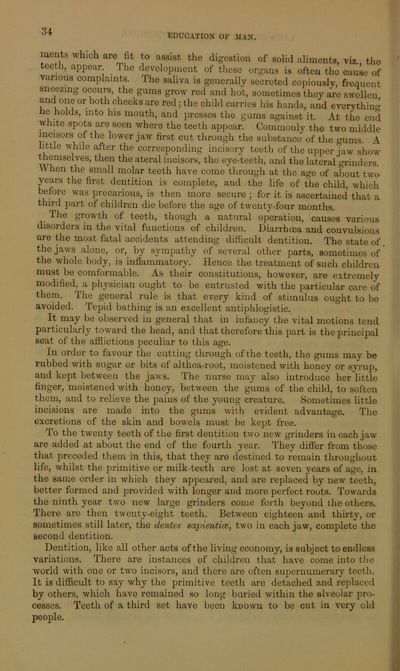 EDUCATION OP MAN. merits which are fit to assist the digestion of solid aliments, viz., the teeth, appear The development of these organs is often the cause of various complaints. The saliva is generally secreted copiously, frequent sneezing occurs, the gums grow red and hot, sometimes they arc swollen and one or both cheeks are red; the child carries his hands, and everythin*’ lie holds, into his mouth, and presses the gums against it. At the end white spots are seen where the teeth appear. Commonly the two middle incisors of the lower jaw first cut through the substance of the gums. A little while after the corresponding incisory teeth of the upper jaw show themselves, then the ateral incisors, the eye-teeth, and the lateral grinders. Y\ hen the small molar teeth have come through at the age of about two years the first dentition is complete, and the life of the child, which before was precarious, is then more secure ; for it is ascertained that a third part of children die before the age of twenty-four months. The growth of teeth, though a natural operation, causes various disorders in the vital functions of children. Diarrhoea and convulsions are the most fatal accidents attending difficult dentition. The state of the jaws alone, or, by sympathy of several other parts, sometimes of the whole body, is inflammatory. Hence the treatment of such children must be comformable. As their constitutions, however, are extremely modified, a physician ought to be entrusted with the particular care of them. The general rule is that every kind of stimulus ought to be avoided. Tepid bathing is an excellent antiphlogistic. It may be observed in general that in infancy the vital motions tend particularly toward the head, and that therefore this part is the principal seat of the afflictions peculiar to this age. In order to favour the cutting through of the teeth, the gums may be rubbed with sugar or bits of althea-root, moistened with honey or syrup, and kept between the jaws. The nurse may also introduce her little finger, moistened with honey, between the gums of the child, to soften them, and to relieve the pains of the young creature. Sometimes little incisions are made into the gums with evident advantage. The excretions of the skin and bowels must be kept free. To the twenty teeth of the first dentition two new grinders in each jaw are added at about the end of the fourth year. They differ from those that preceded them in this, that they are destined to remain throughout life, whilst the primitive or milk-teeth are lost at seven years of age, in the same order in which they appeared, and are replaced by new teeth, better formed and provided with longer and more perfect roots. Towards the ninth year two new large grinders come forth beyond the others. There are then twenty-eight teeth. Between eighteen and thirty, or sometimes still later, the dentes sapiential, two in each jaw, complete the second dentition. Dentition, like all other acts of the living economy, is subject to endless variations. There are instances of children that have come into the world with one or two incisors, and there are often supernumerary teeth. It is difficult to say why the primitive teeth are detached and replaced by others, which have remained so long buried within the alveolar pro- cesses. Teeth of a third set have been kuown to be cut in very old people.