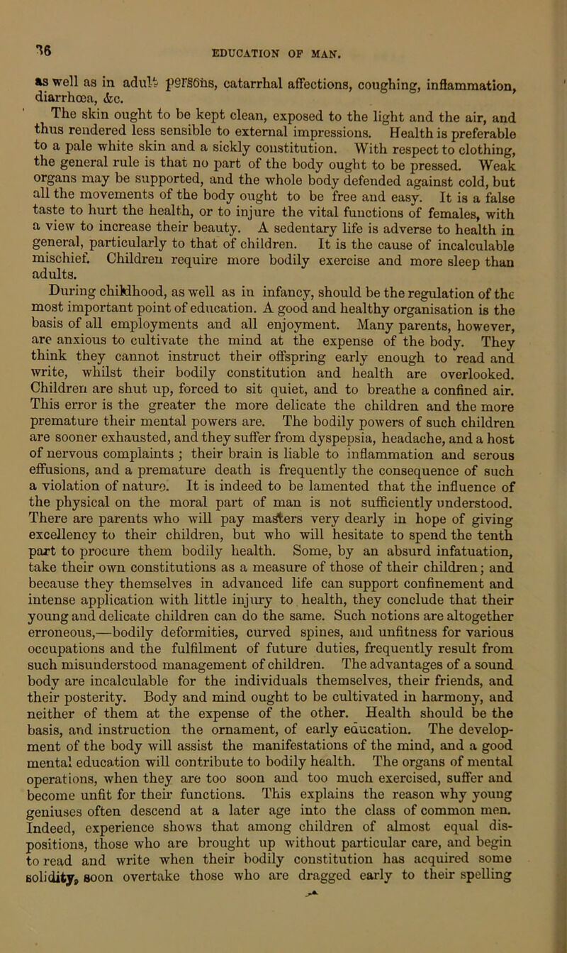 16 as well as in adult pSF§6iis, catarrhal affections, coughing, inflammation, diarrhoea, &c. The skin ought to be kept clean, exposed to the light and the air, and thus rendered less sensible to external impressions. Health is preferable to a pale white skin and a sickly constitution. With respect to clothing, the general rule is that no part of the body ought to be pressed. Weak organs may be supported, and the whole body defended against cold, but all the movements of the body ought to be free aud easy. It is a false taste to hurt the health, or to injure the vital functions of females, with a view to increase their beauty. A sedentary life is adverse to health in general, particularly to that of children. It is the cause of incalculable mischief. Children require more bodily exercise and more sleep than adults. During childhood, as well as in infancy, should be the regulation of the most important point of education. A good and healthy organisation is the basis of all employments and all enjoyment. Many parents, however, are anxious to cultivate the mind at the expense of the body. They think they cannot instruct their offspring early enough to read and write, whilst their bodily constitution and health are overlooked. Children are shut up, forced to sit quiet, and to breathe a confined air. This error is the greater the more delicate the children and the more premature their mental powers are. The bodily powers of such children are sooner exhausted, and they suffer from dyspepsia, headache, and a host of nervous complaints ; their brain is liable to inflammation and serous effusions, and a premature death is frequently the consequence of such a violation of nature. It is indeed to be lamented that the influence of the physical on the moral part of man is not sufficiently understood. There are parents who will pay masters very dearly in hope of giving excellency to their children, but who will hesitate to spend the tenth part to procure them bodily health. Some, by an absurd infatuation, take their own constitutions as a measure of those of their children; and because they themselves in advauced life can support confinement and intense application with little injury to health, they conclude that their young and delicate children can do the same. Such notions are altogether erroneous,—bodily deformities, curved spines, and unfitness for various occupations and the fulfilment of future duties, frequently result from such misunderstood management of children. The advantages of a sound body are incalculable for the individuals themselves, their friends, and their posterity. Body and mind ought to be cultivated in harmony, and neither of them at the expense of the other. Health should be the basis, and instruction the ornament, of early education. The develop- ment of the body will assist the manifestations of the mind, and a good mental education will contribute to bodily health. The organs of mental operations, when they are too soon and too much exercised, suffer and become unfit for their functions. This explains the reason why young geniuses often descend at a later age into the class of common men. Indeed, experience shows that among children of almost equal dis- positions, those who are brought up without particular care, and begin to read and write when their bodily constitution has acquired some solidityp soon overtake those who are dragged early to their spelling