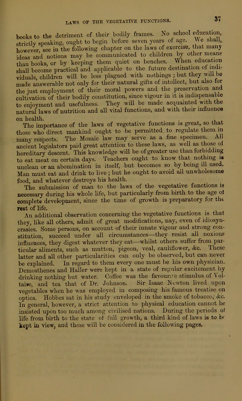 books to the detriment of their bodily frames. No school education, strictly speaking, ought to begin before seven years of age. V\ e shall, however, see in the following chapter on the laws of exercise, that many ideas and notions may be communicated to children by other means than books, or by keeping them quiet on benches. When education shall become practical and applicable to the future destination ot indi- viduals, children will be less plagued with nothings ; but they will be made answerable not only for their natural gifts of intellect, but also tor the just employment of their moral powers and the preservation and cultivation of their bodily constitution, since vigour m it is indispensable to enjoyment and usefulness. They will be made acquainted with the natural laws of nutrition and all vital functions, and with their influence on health. . , The importance of the laws of vegetative functions is great, so that those who direct mankind ought to be permitted to regulate them in many respects. The Mosaic law may serve as a fine specimen. All ancient legislators paid great attention to these laws, as well as those of hereditary descent. This knowledge will be of greater use than forbidding to eat meat on certain days. Teachers ought to know that nothing is unclean or an abomination in itself, but becomes so by being ill used. Man must eat and drink to live; but he ought to avoid all unwholesome food, and whatever destroys his health. The submission of man to the laws of the vegetative functions is necessary during his whole life, but particularly from birth to the age ol complete development, since the time of growth is preparatory for the rest of life. An additional observation concerning the vegetative functions is that they, like all others, admit of great modifications, nay, even of idiosyn- crasies. Some persons, on account of their innate vigour and strong con- stitution, succeed under all circumstances—they resist all noxious influences, they digest whatever they eat—whilst others suffer from par- ticular aliments, such as mutton, pigeon, veal, cauliflower, Ac. lliese latter and all other particularities can only be observed, but can never be explained. In regard to them every one must be his own physician. Demosthenes and Haller were kept in a state of regular excitement by drinking nothing but water. Coffee was the favourite stimulus of Vol- taire, and tea that of Dr. Johnson. Sir Isaac Newton lived upon vegetables when he was employed in composing his famous treatise on optics. Hobbes sat in his study enveloped in the smoke of tobacco, Ac. In general, however, a strict attention to physical education cannot be insisted upon too much among civilised nations. During the periods of life from birth to the state of full growth, a third kind of laws is to br kept in view, and these will be considered in the following pages.