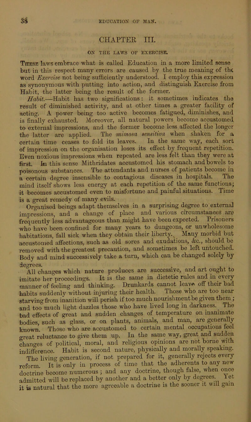 CHAPTER III. ON THE LAWS OF EXERCISE. These laws embrace what is called Education in a more limited sense but in this respect many errors are caused by the true meaning of the word Exercise not being sufficiently understood. I employ this expression as synonymous with putting into action, and distinguish Exercise from Habit, the latter being the result of the former. Habit.—Habit has two significations: it sometimes indicates the result of diminished activity, and at other times a greater facility of acting. A power being too active becomes fatigued, diminishes, and is finally exhausted. Moreover, all natural powers become accustomed to external impressions, and the former become less affected the longer the latter are applied. The mimosa sensitiva when shaken for a certain time ceases to fold its leaves. In the same way, each sort of impression on the organisation loses its effect by frequent repetition. Even noxious impressions when repeated are less felt than they were at first. Hi this sense Mithridates accustomed his stomach and bowels to poisonous substances. The attendants and nurses of patients become in a certain degree insensible to contagious diseases in hospitals. The mind itself shows less energy at each repetition of the same functions; it becomes accustomed even to misfortune and painful situations. Time is a great remedy of many evils. Organised beings adapt themselves in a surprising degree to external impressions, and a change of place and various circumstances are frequently less advantageous than might have been expected. Prisoners who have been confined for many years to dungeons, or unwholesome habitations, fall sick when they obtain their liberty., Many morbid but accustomed affections, such as old sores and exudations, &c., should be removed with the greatest precaution, and sometimes be left untouched. Body and mind successively take a turn, which can be changed solely by degrees. . All changes which nature produces are successive, and art ought to imitate her proceedings. It is the same in dietetic rules and in every manner of feeling and thinking. Drunkards cannot leavo off their bad habits suddenly without injuring their health, rI hose who are too near starving from inanition will perish if too much nourishment be given them , and too much light dazzles those who have lived long in darkness. The bad effects of great and sudden changes of temperature on inanimate bodies, such as glass, or on plants, animals, and man, are generally known. Those who are accustomed to certain mental occupations feel great reluctance to give them up. In the same way, great and sudden changes of political, moral, and religious opinions are not borne with indifference. Habit is second nature, physically and morally speaking. The livino- generation, if not prepared for it, generally rejects every reform. It is only in process of time that the adherents to any new doctrine beoome numerous ; and any doctrine, though false, when once admitted will be replaced by another and a better only by degrees, let it is natural that the more agreeable a doctrine is the sooner it will gam