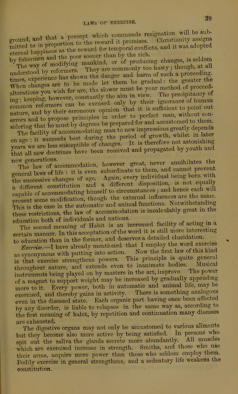 , j n nreoeot which commands resignation will be sub- ground and that a pre^p^ .fc promiaeg Christianity ass.gns Senml h«pta« »» the regard for'temporal conflicts, and it was adopted by fishermen arf the poor^MMrt ian^ y_ ohange3> j3 seldom The way o 7 g They are commonly too hasty ; though, at all understood by rejonne y ^ and harm of sach a proceeding. times, experience has » be gradual: the greater the When changes ^ to he made letS method of proceed- aim in vi/w. The precipitancy of mg, keepi pxcused only by their ignorance of human CTT^^neoS option U it is sufficient to point out nature, and by tl^r emmeo ^ ^ ^ t() perfect man> without con- errors and to ProP P P b prepared for and accustomed to them. SS oSX S new impressions greatly depends Hie lacuiry ui , • ° the Deri0d of growth, whilst m later on age . 1 • tible of chan°-es. It is therefore not astonishing ^11 MW doctrines have been received and propagated by youth and “^rtaoTaccommodation, however great never annihilates the i lortra of lifp ■ it is even subordinate to them, and cannot pi event Successive changes of age. Again, every individual being born with a different constitution and a different disposition is not equally capable of accommodating himself to circumstances ; and hence each will present some modification, though the external -influences are the same. This is the case in the automatic and animal functions. Notwithstanding these restrictions, the law of accommodation is incalculably great in the education both of individuals and nations. The second meaning of Habit is an increased facility of acting m a certain manner. In this acceptation of the word it is still more interesting to education than in the former, and deserves a detailed elucidation. Exercise.—I have already mentioned that I employ the word exercise as synonymous with putting into action. Now the first law of this kind is that exercise strengthens powers. This principle is quite genera throughout nature, and extends even to inanimate bodies. Musical instruments being played on by masters in the art, improve. The power of a magnet to support weight may be increased by gradually appending more to it Every power, both in automatic and animal life, may e exercised, and thereby gains in activity. There is something analogous even in the diseased state. Each organic part having once been affected by any disorder, is liable to relapses in the same way as, according to the first meaning of habit, by repetition and continuation many diseases are exhausted. . The digestive organs may not only be accustomed to various aliments but they become also more active by being satisfied. In persons who spit out the saliva the glands secrete more abundantly. All muscles which are exercised increase in strength. Smiths, and those who use their arms, acquire more power than those who seldom employ them. ]‘.odily exercise in general strengthens, and a sedentary life weakens the constitution.