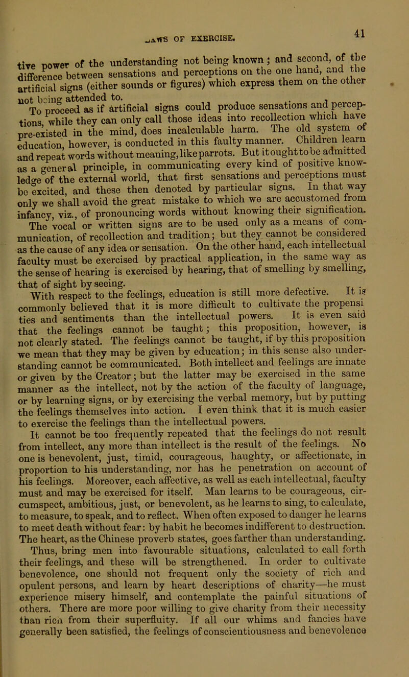 tive power of the understanding not being known; and second, of the difference between sensations and perceptions on the one hanu, and the artificial signs (either sounds or figures) which express them on the other lioti 1)^111^ attended to# # • To proceed as if Artificial signs could produce sensations and percep- tions while they can only call those ideas into recollection which have pre-existed in the mind, does incalculable harm. The old system of education, however, is conducted in this faulty manner. Children learn and repeat words without meaning, like parrots. But it ought to be admitted as a general principle, in communicating every kind of positive know- ledge of the external world, that first sensations and perceptions must be excited, and these then denoted by particular signs. In that way only we shall avoid the great mistake to which we are accustomed from infancy viz., of pronouncing words without knowing their signification. The vocal or written signs are to be used only as a means of com- munication, of recollection and tradition; but they cannot be considered as the cause of any idea or sensation. On the other hand, each intellectual faculty must be exercised by practical application, in the same way as the seuse of hearing is exercised by hearing, that of smelling by smelling, that of sight by seeing. . „ .. T, . With respect to the feelings, education is still more defective. it is commonly believed that it is more difficult to cultivate the propensi ties and sentiments than the intellectual powers. It is even said that the feelings cannot be taught; this proposition, however, is not clearly stated. The feelings cannot be taught, if by this proposition we mean that they may be given by education; in this sense also under- standing cannot be communicated. Both intellect and feelings are innate or given by the Creator; but the latter may be exercised in the same manner as the intellect, not by the action of the faculty of language, or by learning signs, or by exercising the verbal memory, but by putting the feelings themselves into action. I even think that it is much easier to exercise the feelings than the intellectual powers. It cannot be too frequently repeated that the feelings do not result from intellect, any more than intellect is the result of the feelings. No one is benevolent, just, timid, courageous, haughty, or affectionate, in proportion to his understanding, nor has he penetration on account of his feelings. Moreover, each affective, as well as each intellectual, faculty must and may be exercised for itself. Man learns to be courageous, cir- cumspect, ambitious, just, or benevolent, as he learns to sing, to calculate, to measure, to speak, and to reflect. When often exposed to danger he learns to meet death without fear: by habit he becomes indifferent to destruction. The heart, as the Chinese proverb states, goes farther than understanding. Thus, bring men into favourable situations, calculated to call forth their feelings, and these will be strengthened. In order to cultivate benevolence, one should not frequent only the society of rich and opulent persons, and learn by heart descriptions of charity—he must experience misery himself, and contemplate the painful situations of others. There are more poor willing to give charity from their necessity than ricn from their superfluity. If all our whims and fancies have generally been satisfied, the feelings of conscientiousness and benevolence