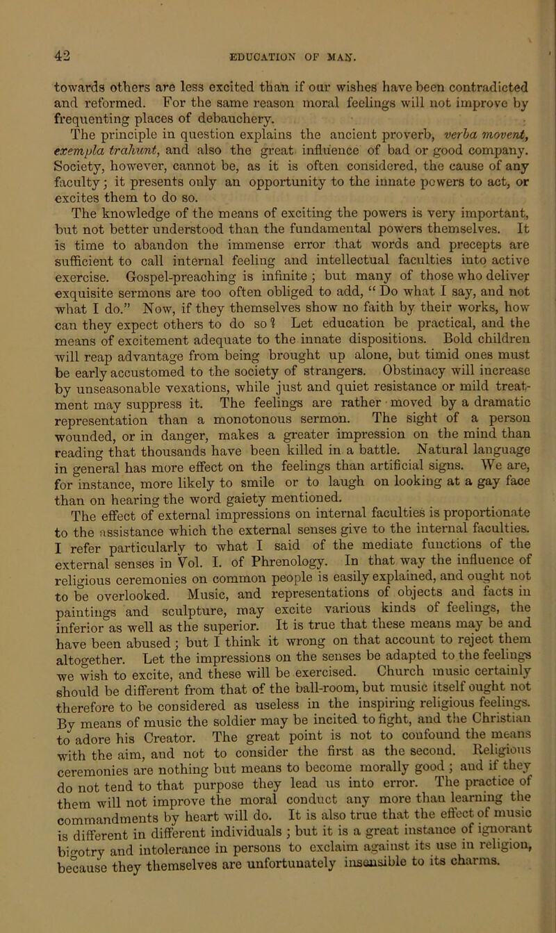 towards others are less excited than if our wishes have been contradicted and reformed. For the same reason moral feelings will not improve by frequenting places of debauchery. The principle in question explains the ancient proverb, verba movent, exempla trahunt, and also the great influence of bad or good company. Society, however, cannot be, as it is often considered, the cause of any faculty; it presents only an opportunity to the innate powers to act, or excites them to do so. The knowledge of the means of exciting the powers is very important, but not better understood than the fundamental powers themselves. It is time to abandon the immense error that words and precepts are sufficient to call internal feeling and intellectual faculties into active exercise. Gospel-preaching is infinite ; but many of those who deliver exquisite sermons are too often obliged to add, “ Do what I say, and not what I do.” Now, if they themselves show no faith by their works, how can they expect others to do so 1 Let education be practical, and the means of excitement adequate to the innate dispositions. Bold children will reap advantage from being brought up alone, but timid ones must be early accustomed to the society of strangers. Obstinacy will increase by unseasonable vexations, while just and quiet resistance or mild treat- ment may suppress it. The feelings are rather moved by a dramatic representation than a monotonous sermon. The sight of a person wounded, or in danger, makes a greater impression on the mind than reading that thousands have been killed in a battle. Natural language in general has more effect on the feelings than artificial signs. We are, for instance, more likely to smile or to laugh on looking at a gay face than on hearing the word gaiety mentioned. The effect of external impressions on internal faculties is proportionate to the assistance which the external senses give to the internal faculties. I refer particularly to what I said of the mediate functions of the external senses in Vol. I. of Phrenology. In that way the influence of religious ceremonies on common people is easily explained, and ought not to be overlooked. Music, and representations of objects and facts in paintings and sculpture, may excite various kinds of feelings, the inferior as well as the superior. It is true that these means may be and have been abused ] but I think it wrong on that account to reject them altogether. Let the impressions on the senses be adapted to the feelings we wish to excite, and these will be exercised. Church music certainly should be different from that of the ball-room, but music itself ought not therefore to be considered as useless in the inspiring religious feelings. By means of music the soldier may be incited to fight, and the Christian to adore his Creator. The great point is not to confound the means with the aim, and not to consider the first as the second. Religious ceremonies are nothing but means to become morally good ; aud if they do not tend to that purpose they lead us into error. The practice of them will not improve the moral conduct any more than learning the commandments by heart will do. It is also true that the effect of music is different in different individuals ; but it is a great instance of ignorant bio-otry and intolerance in persons to exclaim against its use in religion, because they themselves are unfortunately insensible to its charms.