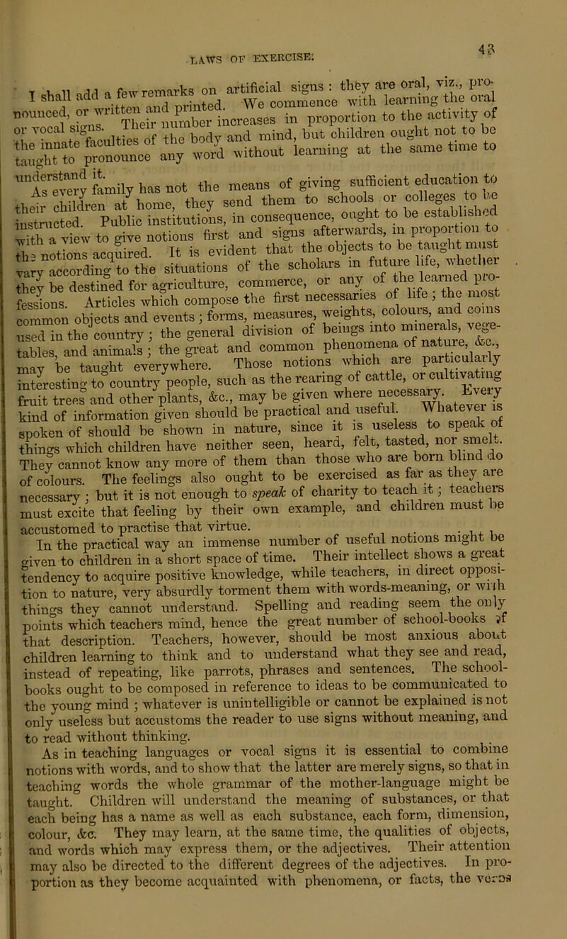 T nrlrl n few remarks on artificial signs : they are oral, viz, pro- I shall a nrinted We commence with learning the oial nounced, or writtcheffluPmber increases in proportion to the activity of or vocal ggns. Jheir mind, but children ought not to be “rcfany word without learning at the same tune to ^As'every family has not the means of giving sufficient education to S a view to give notions ^trdingqrthe sLSions of tie scholars i,r future life, whether they be destined for agriculture, commerce, or any of the learned p o fessions Articles which compose the first necessaries of life , the most common objects and events ; forms, measures, weights, colours, and coins used iu theJcountry 5 the general division of beings into minerals, veg - tables and animals; the great and common phenomena of nature, &c, r,vw be taught everywhere. Those notions which are particularly interesting to°country people, such as the rearing of cattle, or cultivating fruit trees and other plants, &c, may be given where necess^y.^ Lve^y kind of information given should be practical and useful. spoken of should be shown in nature, since it is useless to speak of things which children have neither seen, heard, felt, tasted, noi smeL. They cannot know any more of them than those who are born blind do of colours. The feelings also ought to be exercised as far as they at e necessary ; but it is not enough to speak of charity to teach it; teachers must excite that feeling by their own example, and children must be accustomed to practise that virtue. . , , In the practical way an immense number of useful notions might be given to children in a short space of time. Their intellect shows a great tendency to acquire positive knowledge, while teachers, in direct opposi- tion to nature, very absurdly torment them with words-meaning, or wn 1 things they cannot understand. Spelling and reading seem the only points which teachers mind, hence the great number of school-books jf that description. Teachers, however, should be most anxious about children learning to think and to understand what they see and lead, instead of repeating, like parrots, phrases and sentences. The school- books ought to be composed in reference to ideas to be communicated to the young mind ; whatever is unintelligible or cannot be explained is not only useless but accustoms the reader to use signs without meaning, and to read without thinking. As in teaching languages or vocal signs it is essential to combine XXO m O w O notions with words, and to show that the latter are merely signs, so that in teaching words the whole grammar of the mother-language might be taught. Children will understand the meaning of substances, or that each being has a name as well as each substance, each form, dimension, colour, Ac. They may learn, at the same time, the qualities of objects, and words which may express them, or the adjectives. Their attention may also be directed to the different degrees of the adjectives. In pro- portion as they become acquainted with phenomena, or facts, the verns