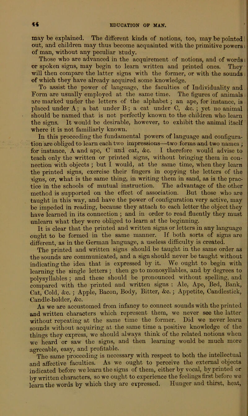 may be explained. The different kinds of notions, too, may be pointed out, and children may thus become acquainted with the primitive powers i of man, without any peculiar study. Those who are advanced in the acquirement of notions, and of words i or spoken signs, may begin to learn written and printed ones. They will then compare the latter signs with the former, or with the sounds of which they have already acquired some knowledge. To assist the power of language, the faculties of Individuality and Form are usually employed at the same time. The figures of animals are marked under the letters of the alphabet; an ape, for instance, is placed under A; a bat under B; a cat under C, &c. ; yet no animal should be named that is not perfectly known to the children who learn the signs. It would be desirable, however, to exhibit the animal itself where it is not familiarly known. In this proceeding the fundamental powers of language and configura- tion are obliged to learn each two impressions—two forms and two names ; for instance, A and ape, C and cat, &c. I therefore would advise to teach only the written or printed signs, without bringing them in con- nection with objects ; but I would, at the same time, when they learn the printed signs, exercise their fingers in copying the letters of the signs, or, what is the same thing, in writing them in sand, as is the prac- tice in the schools of mutual instruction. The advantage of the other method is supported on the effect of association. But those who are taught in this way, and have the power of configuration very active, may be impeded in reading, because they attach to each letter the object they have learned in its connection ; and in order to read fluently they must unlearn what they were obliged to learn at the beginning. It is clear that the printed and written signs or letters in any language ought to be formed in the same manner. If both sorts of signs are different, as in the German language, a useless difficulty is created. The printed and written signs should be taught in the same order as the sounds are communicated, and a sign should never be taught without indicating the idea that is expressed by it. We ought to begin with learning the single letters ; then go to monosyllables, and by degrees to polysyllables ; and these should be pronounced without spelling, and compared with the printed and written signs : Ale, Ape, Bed, Bank, Cat, Cold, &c. ; Apple, Bacon, Body, Bitter, <Szc.; Appetite, Candlestick, Candle-holder, &c. As we are accustomed from infancy to connect sounds with the printed and written characters which represent them, we never see the latter without repeating at the same time the former. Did we never learn sounds without acquiring at the same time a positive knowledge of the things they express, we should always think of the related notions when we heard or saw the signs, and then learning would be much more agreeable, easy, and profitable. The same proceeding is necessary with respect to both the intellectual and affective faculties. As we ought to perceive the external objects indicated before we learn the signs of them, either by vocal, by printed or by written characters, so we ought to experience the feelings first before we learn the words by which they are expressed. Hunger and thirst, heat,