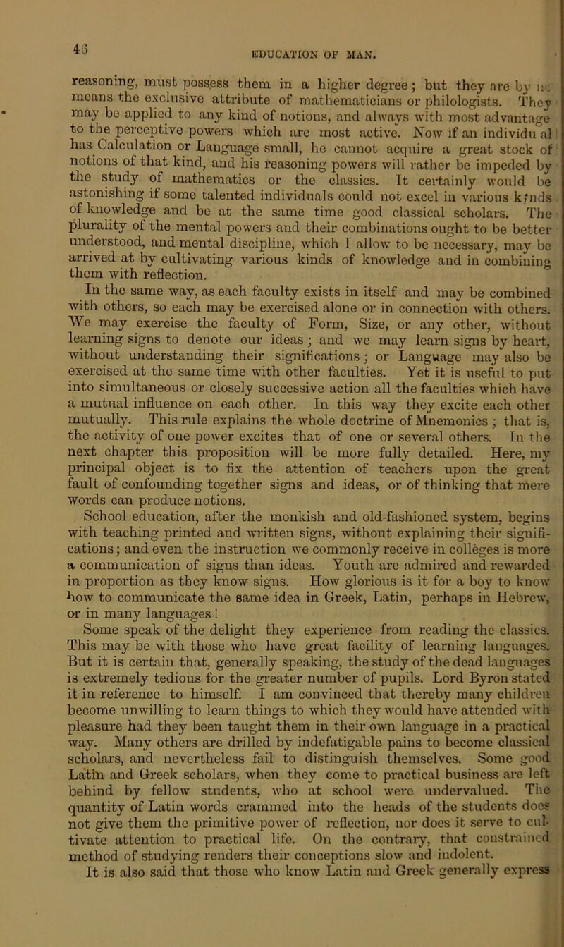 4(3 EDUCATION OF MAN. reasoning, must possess them in a higher degree; but they are by n<; means the exclusive attribute of mathematicians or philologists. They may be applied to any kind of notions, and always with most advantage to the perceptive powers which are most active. Now if an individu al has Calculation or Language small, he cannot acquire a great stock of notions of that kind, and his reasoning powers will rather be impeded by the study of mathematics or the classics. It certainly would be astonishing if some talented individuals could not excel in various kfnds of knowledge and be at the same time good classical scholars. The plurality of the mental powers and their combinations ought to be better understood, and mental discipline, which I allow to be necessary, may be arrived at by cultivating various kinds of knowledge and in combining them with reflection. In the same way, as each faculty exists in itself and may be combined with others, so each may be exercised alone or in connection with others. We may exercise the faculty of Form, Size, or any other, without learning signs to denote our ideas; and we may learn signs by heart, without understanding their significations ; or Language may also be exercised at the same time with other faculties. Yet it is useful to put into simultaneous or closely successive action all the faculties which have a mutual influence on each other. In this way they excite each other mutually. This rule explains the whole doctrine of Mnemonics ; that is, the activity of one power excites that of one or several others. In the next chapter this proposition will be more fully detailed. Here, my principal object is to fix the attention of teachers upon the great fault of confounding together signs and ideas, or of thinking that mere woi’ds can produce notions. School education, after the monkish and old-fashioned system, begins with teaching printed and written signs, without explaining their signifi- cations ; and even the instruction we commonly receive in colleges is more a communication of signs than ideas. Youth are admired and rewarded in proportion as they know signs. How glorious is it for a boy to know bow to communicate the same idea in Greek, Latin, perhaps in Hebrew, or in many languages ! Some speak of the delight they experience from reading the classics. This may be with those who have great facility of learning languages. But it is certain that, generally speaking, the study of the dead languages is extremely tedious for the greater number of pupils. Lord Byron stated it in reference to himself. I am convinced that thereby many children become unwilling to learn things to which they would have attended with pleasure had they been taught them in their own language in a practical way. Many others are drilled by indefatigable pains to become classical scholars, and nevertheless fail to distinguish themselves. Some good Latin and Greek scholars, when they come to practical business are left behind by fellow students, who at school were undervalued. The quantity of Latin words crammed into the heads of the students docs not give them the primitive power of reflection, nor does it serve to cul- tivate attention to practical life. On the contrary, that constrained method of studying renders their conceptions slow and indolent. It is also said that those who know Latin and Greek generally express