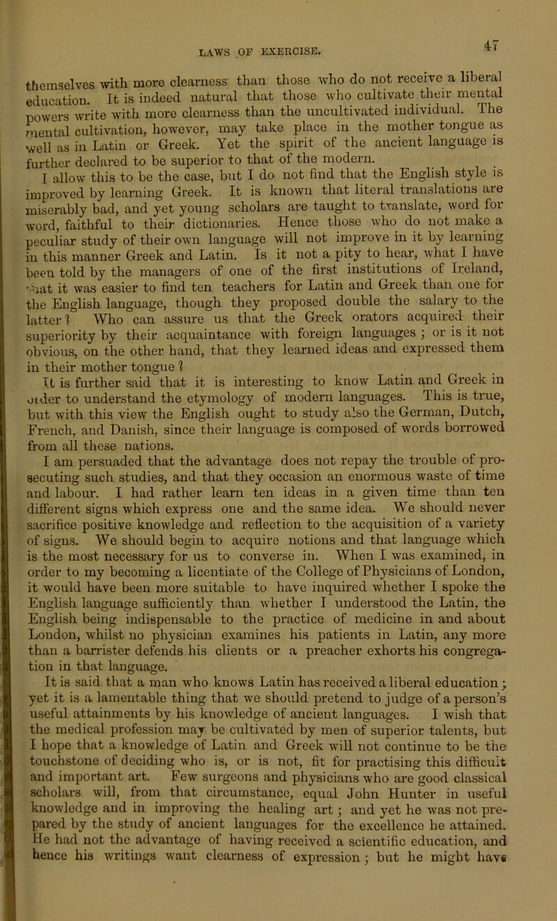 themselves with more clearness than those who do not receive a liberal education. It is indeed natural that those who cultivate their mental powers write with more clearness than the uncultivated individual. The mental cultivation, however, may take place in the mother tongue as well as in Latin or Greek. Yet the spirit of the ancient language is further declared to be superior to that of the modern. I allow this to be the case, but I do not find that the English style is improved by learning Greek. It is known that literal translations are miserably bad, and yet young scholars are taught to translate, word for word, faithful to their dictionaries. Hence those who do not make a peculiar study of their own language will not improve in it by learning in this manner Greek and Latin. Is it not a pity to hear, what I have been told by the managers of one of the first institutions of Ireland, -mat it was easier to find ten teachers for Latin and Greek than one for the English language, though they proposed double the salary to the latter 1 Who can assure us that the Greek orators acquired their superiority by their acquaintance with foreign languages ; or is it not obvious, on the other hand, that they learned ideas and expressed them in their mother tongue 1 It is further said that it is interesting to know Latin and Greek in older to understand the etymology of modern languages. This is true, but with this view the English ought to study also the German, Dutch, French, and Danish, since their language is composed of words borrowed from all these nations. I am persuaded that the advantage does not repay the trouble of pro- secuting such studies, and that they occasion an enormous waste of time and labour. I had rather learn ten ideas in a given time than ten different signs which express one and the same idea. We should never sacrifice positive knowledge and reflection to the acquisition of a variety of signs. We should begin to acquire notions and that language which is the most necessary for us to converse in. When I was examined, in order to my becoming a licentiate of the College of Physicians of London, it would have been more suitable to have inquired whether I spoke the English language sufficiently than whether I understood the Latin, the English being indispensable to the practice of medicine in and about London, whilst no physician examines his patients in Latin, any more than a barrister defends his clients or a preacher exhorts his congrega- tion in that language. It is said that a man who knows Latin has received a liberal education; yet it is a lamentable thing that we should pretend to judge of a person’s useful attainments by his knowledge of ancient languages. I wish that the medical profession may be cultivated by men of superior talents, but I hope that a knowledge of Latin and Greek will not continue to be the touchstone of deciding who is, or is not, fit for practising this difficult and important art. Few surgeons and physicians who are good classical scholars will, from that circumstance, equal John Hunter in useful knowledge and in improving the healing art; and yet he was not pre- pared by the study of ancient languages for the excellence he attained. He had not the advantage of having received a scientific education, and hence his writings want clearness of expression; but he might havs