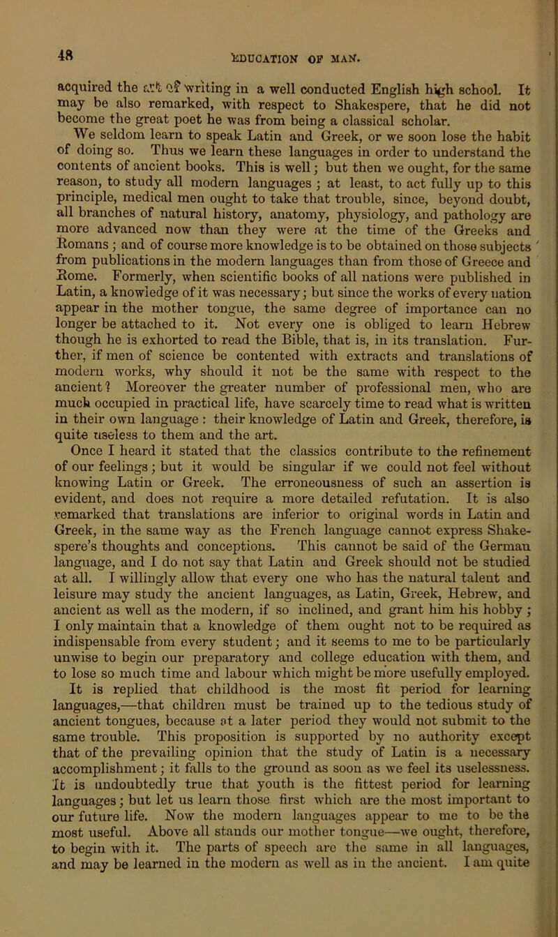 4ft acquired the a':*l q? writing in a well conducted English high school. It may be also remarked, with respect to Shakespere, that he did not become the great poet he was from being a classical scholar. We seldom learn to speak Latin and Greek, or we soon lose the habit of doing so. Thus we learn these languages in order to understand the contents of ancient books. This is well; but then we ought, for the same reason, to study all modern languages ; at least, to act fully up to this principle, medical men ought to take that trouble, since, beyond doubt, all branches of natural history, anatomy, physiology, and pathology are more advanced now than they were at the time of the Greeks and Romans ; and of course more knowledge is to be obtained on those subjects ' from publications in the modern languages than from those of Greece and Rome. Formerly, when scientific books of all nations were published in Latin, a knowledge of it was necessary; but since the works of every nation appear in the mother tongue, the same degree of importance can no longer be attached to it. Not every one is obliged to learn Hebrew though he is exhorted to read the Bible, that is, in its translation. Fur- ther, if men of science be contented with extracts and translations of modem works, why should it not be the same with respect to the ancient ? Moreover the greater number of professional men, who are much occupied in practical life, have scarcely time to read what is written in their own language : their knowledge of Latin and Greek, therefore, is quite useless to them and the art. Once I heard it stated that the classics contribute to the refinement of our feelings; but it would be singular if we could not feel without knowing Latin or Greek. The erroneousness of such an assertion is evident, and does not require a more detailed refutation. It is also remarked that translations are inferior to original words in Latin and Greek, in the same way as the French language cannot express Shake- spere’s thoughts and conceptions. This cannot be said of the German language, and I do not say that Latin and Greek should not be studied at all. I willingly allow that every one who has the natural talent and leisure may study the ancient languages, as Latin, Greek, Hebrew, and ancient as well as the modern, if so inclined, and grant him his hobby ; I only maintain that a knowledge of them ought not to be required as indispensable from every student; and it seems to me to be particularly unwise to begin our preparatory and college education with them, and to lose so much time and labour which might be more usefully employed. It is replied that childhood is the most fit period for learning languages,—that children must be trained up to the tedious study of ancient tongues, because at a later period they would not submit to the same trouble. This proposition is supported by no authority except that of the prevailing opinion that the study of Latin is a necessary accomplishment; it falls to the ground as soon as we feel its uselessness. It is undoubtedly true that youth is the fittest period for learning languages; but let us learn those first which are the most important to our future life. Now the modern languages appear to me to be the most useful. Above all stands our mother tongue—we ought, therefore, to begin with it. The parts of speech are the same in all languages, and may be learned in the modern as well as in the ancient. I am quite