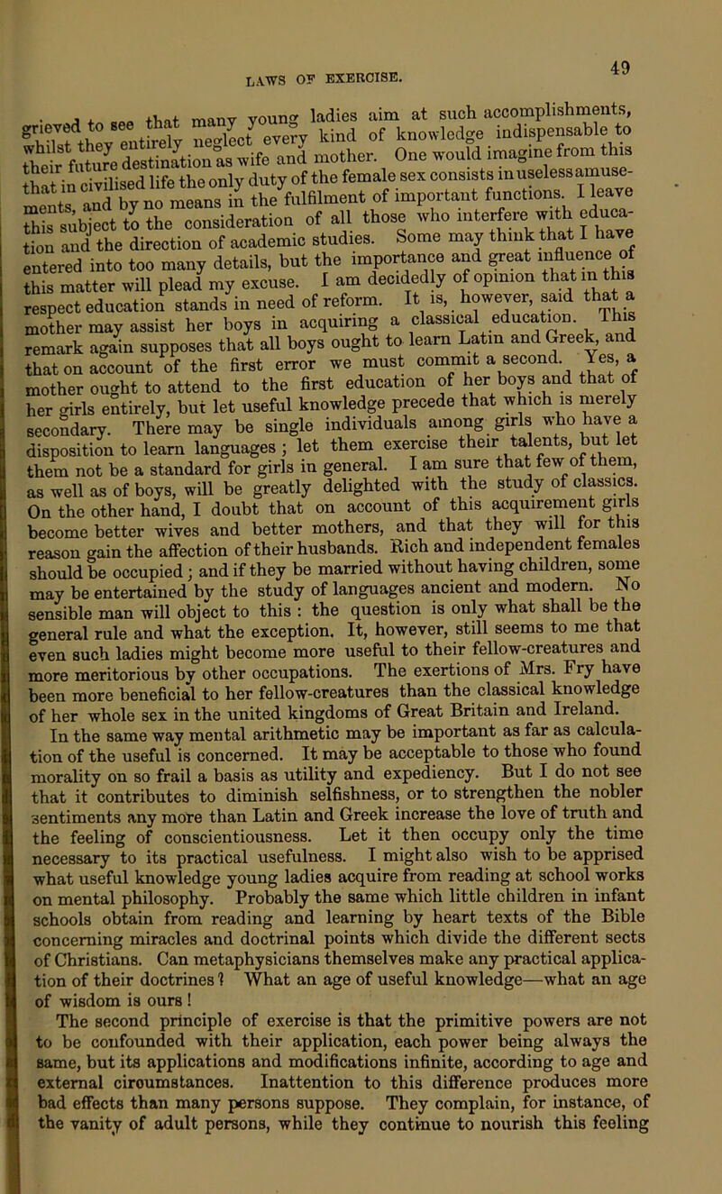 • J f that many young ladies aim at such accomplishments, grieyed to see that ma. y y - d f knowledge indispensable to mother. One would imagine from this f nivilised life the only duty of the female sex consists in useless amuse- 2SI and n“st ^/fulfilment of important functions. I eave Sis subject to the consideration of all those who mterfere with educa- tion and the direction of academic studies. Some may think that I have entered into too many details, but the importance and great influence of this matter will plead my excuse. I am decidedly of opinion that in this respect education stands in need of reform. It is, however, said that a mother may assist her boys in acquiring a classical education. This remark again supposes that all boys ought to learn Latin and Greek, and that on account of the first error we must commit a second Yes, a mother ought to attend to the first education of her b°ys and that of her girls entirely, but let useful knowledge precede that which is merely secondary. There may be single individuals among girls who have a disposition to learn languages ; let them exercise their talents, but let them not be a standard for girls in general. I am sure that few of them, as well as of boys, will be greatly delighted with the study of classics. On the other hand, I doubt that on account of this acquirement girls become better wives and better mothers, and that they will for this reason gain the affection of their husbands. Rich and independent females should be occupied; and if they be married without having children, some may be entertained by the study of languages ancient and modern. No sensible man will object to this : the question is only what shall be the general rule and what the exception. It, however, still seems to me that even such ladies might become more useful to their fellow-creatures and more meritorious by other occupations. The exertions of Mrs. Fry have been more beneficial to her fellow-creatures than the classical knowledge of her whole sex in the united kingdoms of Great Britain and Ireland. In the same way mental arithmetic may be important as far as calcula- tion of the useful is concerned. It may be acceptable to those who found morality on so frail a basis as utility and expediency. But I do not see that it contributes to diminish selfishness, or to strengthen the nobler sentiments any more than Latin and Greek increase the love of truth and the feeling of conscientiousness. Let it then occupy only the time necessary to its practical usefulness. I might also wish to be apprised what useful knowledge young ladies acquire from reading at school works on mental philosophy. Probably the same which little children in infant schools obtain from reading and learning by heart texts of the Bible concerning miracles and doctrinal points which divide the different sects of Christians. Can metaphysicians themselves make any practical applica- tion of their doctrines 1 What an age of useful knowledge—what an age of wisdom is ours ! The second principle of exercise is that the primitive powers are not to be confounded with their application, each power being always the same, but its applications and modifications infinite, according to age and external ciroumstances. Inattention to this difference produces more bad effects than many persons suppose. They complain, for instance, of the vanity of adult persons, while they continue to nourish this feeling