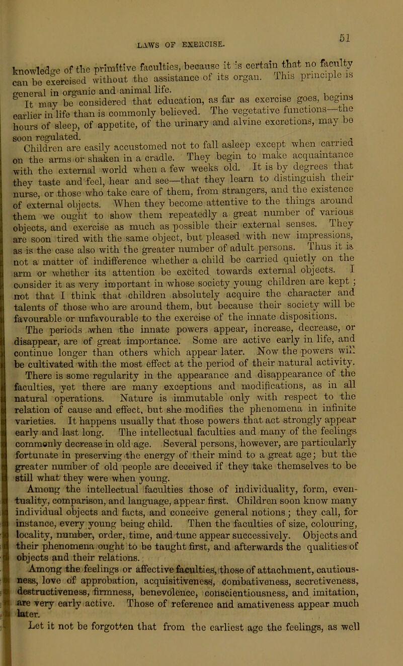 knowledge of the primitive faculties, because it is certain that no faculty can be exercised without the assistance of its organ. I his principle is general in organic and animal life. . It may be considered that education, as far as exercise goes, begins earlier in life than is commonly believed. The vegetative functions—the hours of sleep, of appetite, of the urinary and alvine excretions, may bo soon regulated. „ „ , , Children are easily accustomed not to fall asleep except when carried on the arms or shaken in a cradle. They begin to make acquaintance with the external world when a few weeks old. It is by degrees that they taste and feel, hear and see—that they learn to distinguish then- nurse, or those who take care of them, from strangers, and the existence of external objects. When they become attentive to the things around them we ought to show them repeatedly a great nurnbei of vai ious objects, and exercise as much as possible their external senses, dhey are soon tired with the same object, but pleased with new impressions, as is the case also with the greater number of adult persons. rl hus it ia, not a matter of indifference whether a child be carried quietly on the arm or whether its attention be excited towards external objects. I consider it as very important in whose society young children are kept ; not that I think that children absolutely acquire the character and talents of those who are around them, but because their society will be favourable or unfavourable to the exercise of the innate dispositions. The periods when the innate powers appear, increase, decrease, or disappear, are of great importance. Some are active early in life, and continue longer than others which appear later. Now the powers wik be cultivated with the most effect at the period of their natural activity. There is some regularity in the appearance and disappearance of the faculties, yet there are many exceptions and modifications, as in all natural operations. Nature is immutable only with respect to the relation of cause and effect, but she modifies the phenomena in infinite varieties. It happens usually that those powers that act strongly appear early and last long. The intellectual faculties and many of the feelings commonly decrease in old age. Several persons, however, are particularly fortunate in preserving the energy of their mind to a great age; but the greater number of old people are deceived if they take themselves to be still what they were when young. Among the intellectual faculties those of individuality, form, even- tuality, comparison, and language, appear first. Children soon know many individual objects and facts, and conceive general notions; they call, for instance, every young being child. Then the faculties of size, colouring, locality, number, order, time, and tune appear successively. Objects and their phenomena ought to be taught first, and afterwards the qualities of objects and their relations. Among the feelings or affective faculties, those of attachment, cautious- ness, love of approbation, acquisitiveness, Combativeness, secretiveness, destructiveness, firmness, benevolence, conscientiousness, and imitation, are very early active. Those of reference and amativeness appear much later. Let it not be forgotten that from the earliest age the feelings, as well