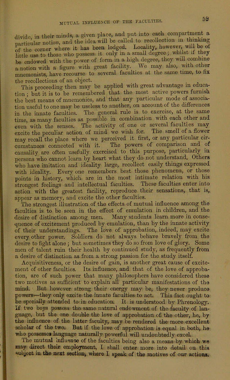 divide in their minds, a given place, and put into each compartment a particular notion, and the idea will be called to recollection m thinking of the corner where it has been lodged. Locality, however, will be of little use to those who possess it only in a small degree; whilst it they be endowed with the power of form in a high degree, they will combine a notion with a figure with great facility. We may also, with other mnemonists, have recourse to several faculties at the same time, to fix the recollections of an object. This proceeding then may be applied with great advantage m educa- tion ; but it is to be remembered that the most active powers furnish the best means of mnemonics, and that any particular mode of associa- tion useful to one may be useless to another, on account of the differences iu the innate faculties. The general rule is to exercise, at the same time, as many faculties as possible in combination with each other and even with the senses. The activity of one or several faculties may excite the peculiar action of mind we wish for. The smell of a flower may recall the place where we perceived it first, or any particular cir- cumstances connected with it. The powers of comparison and of causality are often usefully exercised to this purpose, particularly in persons who cannot learn by heart what they do not understand. Others who have imitation and ideality large, recollect easily things expressed with ideality. Every one remembers best those phenomena, or those points in history, which are in the most intimate relation with his strongest feelings and intellectual faculties. These faculties enter into action with the greatest facility, reproduce their sensations, that is, appear as memory, and excite the other faculties. The strongest illustration of the effects of mutual influence among the faculties is to be seen in the effect of emulation in children, and the desire of distinction among men. Many students learn more in conse- quence of excitement produced by emulation, than by the innate activity of their understandings. The love of approbation, indeed, may excite every other power. Soldiers do not always behave bravely from the desire to fight alone; but sometimes they do so from love of glory. Some men of talent ruin their health by continued study, as frequently from a desire of distinction as from a strong passion for the study itself. Acquisitiveness, or the desire of gain, is another great cause of excite- ment of other faculties. Its influence, and that of the love of approba- tion, are of such power that many philosophers have considered these two motives as sufficient to explain all particular manifestations of the mind. But however strong their energy may be, they never produce powers—they only excite the innate faculties to act. This fact ought to be specially attended to in education. It is understood by Phrenology. If two boys possess the same natural endowment of the faculty of lan- guage, but the one double the love of approbation of the other, he, by the influence of the latter faculty, may be rendered the more excellent scholar of the two. But if the love of approbation is equal in both, he who possesses language naturally powerful will undoubtedly excel. The mutual influence of the faculties being also a means by which we may direct their employment, I shall enter- more into detail on this subject in the next section, where I speak of the motives of our actions.