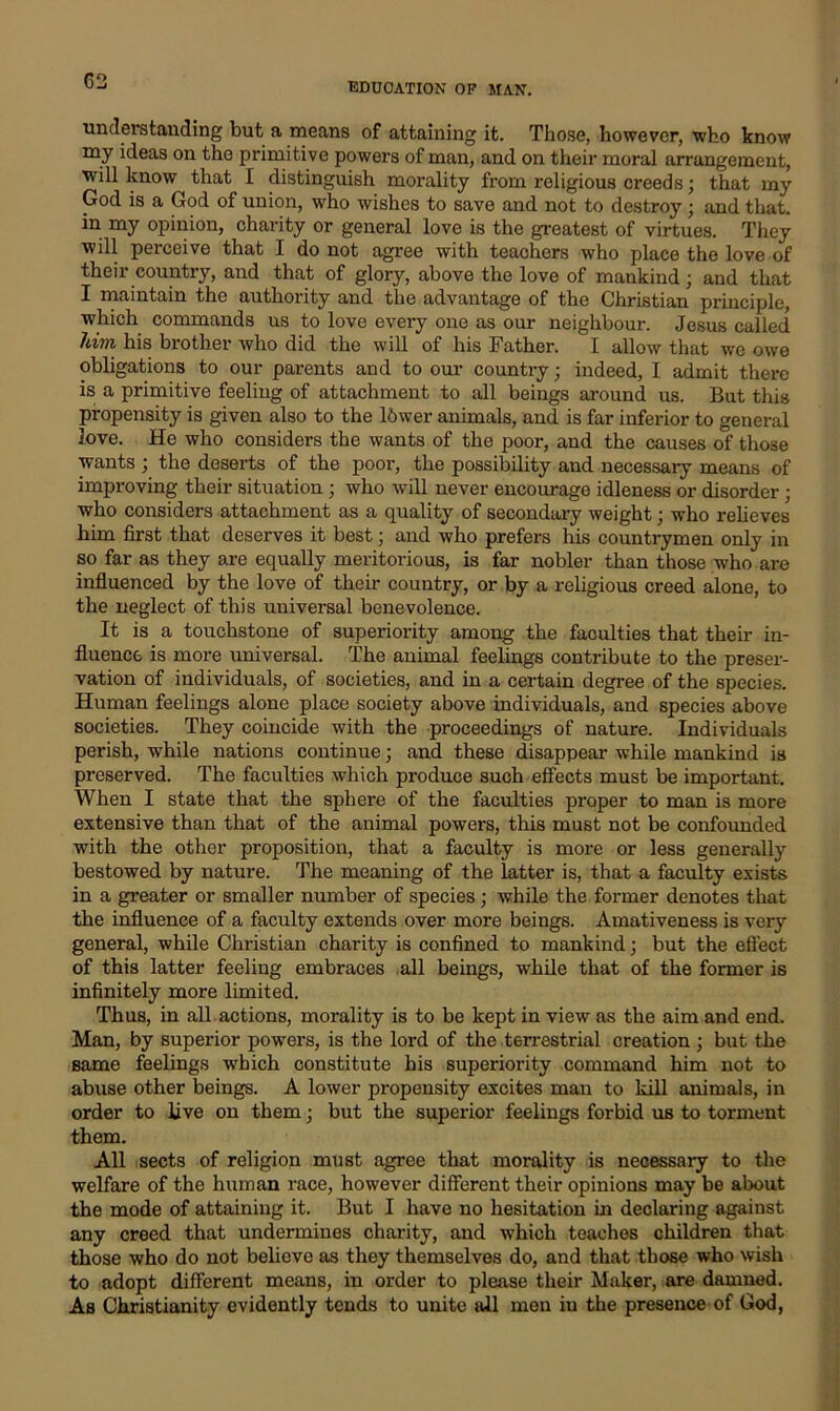 understanding but a means of attaining it. Those, however, who know my ideas on the primitive powers of man, and on their moral arrangement, will know that I distinguish morality from religious creeds; that my God is a God of union, who wishes to save and not to destroy • and that, in my opinion, charity or general love is the greatest of virtues. They will perceive that I do not agree with teachers who place the love of their country, and that of glory, above the love of mankind; and that I maintain the authority and the advantage of the Christian principle, which commands us to love every one as our neighbour. Jesus called him his brother who did the will of his Father. I allow that we owe obligations to our pai’ents and to our country; indeed, I admit there is a primitive feeliug of attachment to all beings around us. But this propensity is given also to the ldwer animals, and is far inferior to general Jove. He who considers the wants of the poor, and the causes of those wants ; the deserts of the poor, the possibility and necessary means of improving their situation ; who will never encourage idleness or disorder; who considers attachment as a quality of secondary weight; who relieves him first that deserves it best; and who prefers his countrymen only in so far as they are equally meritorious, is far nobler than those who are influenced by the love of their country, or by a religious creed alone, to the neglect of this universal benevolence. It is a touchstone of superiority among the faculties that their in- fluence is more universal. The animal feelings contribute to the preser- vation of individuals, of societies, and in a certain degree of the species. Human feelings alone place society above individuals, and species above societies. They coincide with the proceedings of nature. Individuals perish, while nations continue; and these disappear while mankind is preserved. The faculties which produce such effects must be important. When I state that the sphere of the faculties proper to man is more extensive than that of the animal powers, this must not be confounded with the other proposition, that a faculty is more or less generally bestowed by nature. The meaning of the latter is, that a faculty exists in a greater or smaller number of species; while the former denotes that the influence of a faculty extends over more beings. Amativeness is very general, while Christian charity is confined to mankind; but the effect of this latter feeling embraces all beings, while that of the former is infinitely more limited. Thus, in all actions, morality is to be kept in view as the aim and end. Man, by superior powers, is the lord of the terrestrial creation ; but the same feelings which constitute his superiority command him not to abuse other beings. A lower propensity excites man to kill animals, in order to live on them; but the superior feelings forbid us to torment them. All sects of religion must agree that morality is necessary to the welfare of the human race, however different their opinions may be about the mode of attaining it. But I have no hesitation in declaring against any creed that undermines charity, and which teaches children that those who do not believe as they themselves do, and that those who wish to adopt different means, in order to please their Maker, are damned. As Christianity evidently tends to unite all men in the presence of God,