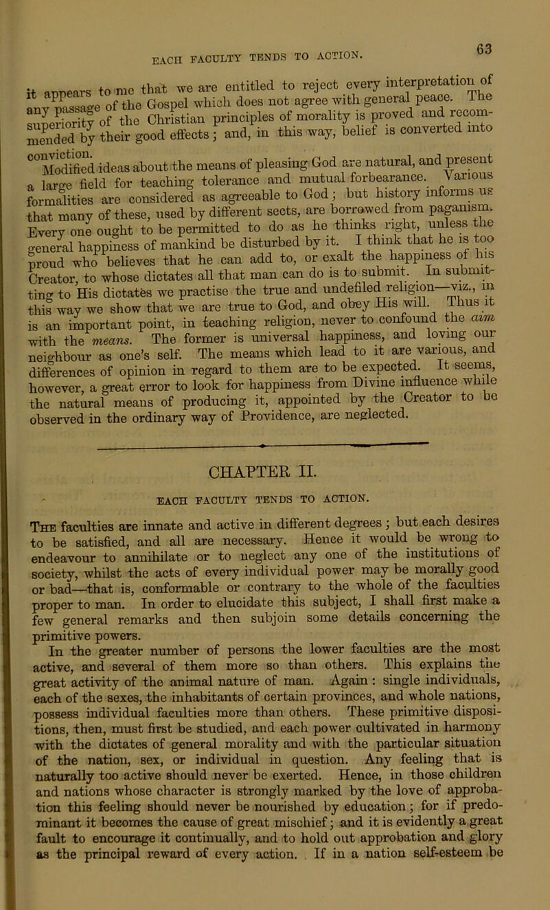 EACH FACULTY TENDS TO ACTION. it armears tome that weave entitled to reject every interpretation of anv mssa-e of the Gospel which does not agree with general peace. 1 he superiority of the Christian principles of morality is proved and lecom- Sed by Jheir good effects ; and, in this way, belief is converted into C0£m ideas about the means of pleasing God are natural, and preset a laro-e field for teaching tolerance and mutual forbearance. \ ariou formalities are considered as agreeable to God; but history informs us that many of these, used by different sects, are borrowed from paga^m Every one ought to be permitted to do as he thinks right, unless the o-eneral happiness of mankind be disturbed by it. I think that he is too proud who believes that he can add to, or exalt the happiness of his Creator, to whose dictates all that man can do is to submit. In submit- ting to His dictates we practise the true and undefiled religion—viz., in this way we show that we are true to God, and obey His will. Thus it is an important point, in teaching religion, never to confound the aim with the means. The former is universal happiness, and loving our neighbour as one’s self. The means which lead to it are various, and differences of opinion in regard to them are to be expected. It seems, however, a great error to look for happiness from Divine influence while the natural means of producing it, appointed by the Creator to be observed in the ordinary way of Providence, are neglected. CHAPTER II. EACH FACULTY TENDS TO ACTION. The faculties are innate and active in different degrees '} but each desiies to be satisfied, and all are necessary. Hence it would be wrong to endeavour to annihilate or to neglect any one of the institutions of society, whilst the acts of every individual power may be morally good or bad—that is, conformable or contrary to the whole of the faculties proper to man. In order to elucidate this subject, I shall first make a few general remarks and then subjoin some details concerning the primitive powers. In the greater number of persons the lower faculties are the most active, and several of them more so than others. This explains the great activity of the animal nature of man. Again : single individuals, each of the sexes, the inhabitants of certain provinces, and whole nations, possess individual faculties more than others. These primitive disposi- tions, then, must first be studied, and each power cultivated in harmouy with the dictates of general morality and with the particular situation of the nation, Bex, or individual in question. Any feeling that is naturally too active should never be exerted. Hence, in those children and nations whose character is strongly marked by the love of approba- tion this feeling should never be nourished by education; for if predo- minant it becomes the cause of great mischief; and it is evidently a great fault to encourage it continually, and to hold out approbation and glory as the principal reward of every action. If in a nation self-esteem be