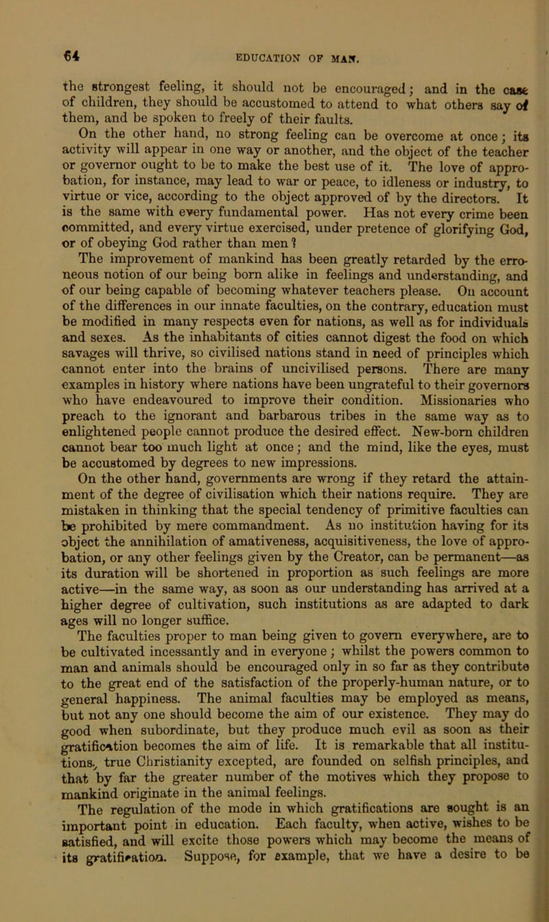 the strongest feeling, it should not be encouraged; and in the case of children, they should be accustomed to attend to what others say of them, and be spoken to freely of their faults. On the other hand, no strong feeling can be overcome at once; its activity will appear in one way or another, and the object of the teacher or governor ought to be to make the best use of it. The love of appro- bation, for instance, may lead to war or peace, to idleness or industry, to virtue or vice, according to the object approved of by the directors. It is the same with every fundamental power. Has not every crime been committed, and every virtue exercised, under pretence of glorifying God, or of obeying God rather than men 1 The improvement of mankind has been greatly retarded by the erro- neous notion of our being bom alike in feelings and understanding, and of our being capable of becoming whatever teachers please. On account of the differences in our innate faculties, on the contrary, education must be modified in many respects even for nations, as well as for individuals and sexes. As the inhabitants of cities cannot digest the food on which savages will thrive, so civilised nations stand in need of principles which cannot enter into the brains of uncivilised persons. There are many examples in history where nations have been ungrateful to their governors who have endeavoured to improve their condition. Missionaries who preach to the ignorant and barbarous tribes in the same way as to enlightened people cannot produce the desired effect. New-born children cannot bear too much light at once; and the mind, like the eyes, must be accustomed by degrees to new impressions. On the other hand, governments are wrong if they retard the attain- ment of the degree of civilisation which their nations require. They are mistaken in thinking that the special tendency of primitive faculties can be prohibited by mere commandment. As no institution having for its object the annihilation of amativeness, acquisitiveness, the love of appro- bation, or any other feelings given by the Creator, can be permanent—as its duration will be shortened in proportion as such feelings are more active—in the same way, as soon as our understanding has arrived at a higher degree of cultivation, such institutions as are adapted to dark ages will no longer suffice. The faculties proper to man being given to govern everywhere, are to be cultivated incessantly and in everyone ; whilst the powers common to man and animals should be encouraged only in so far as they contribute to the great end of the satisfaction of the properly-human nature, or to general happiness. The animal faculties may be employed as means, but not any one should become the aim of our existence. They may do good when subordinate, but they produce much evil as soon as their gratification becomes the aim of life. It is remarkable that all institu- tions., true Christianity excepted, are founded on selfish principles, and that by far the greater number of the motives which they propose to mankind originate in the animal feelings. The regulation of the mode in which gratifications are sought is an important point in education. Each faculty, when active, wishes to be satisfied, and will excite those powers which may become the means of its gratification. Suppose, for example, that we have a desire to be