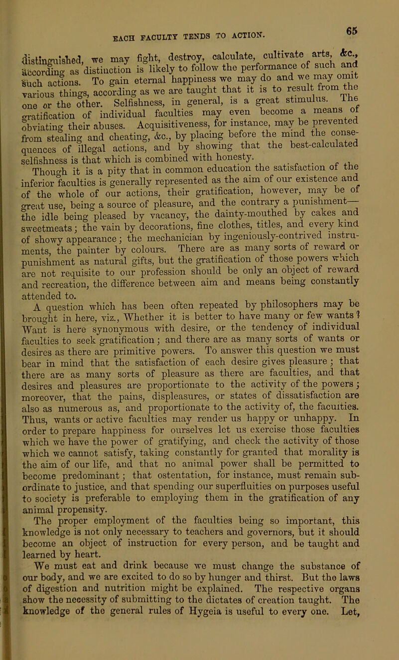 EACH FACULTY TENDS TO ACTION. may fight, destroy, calculate, cultivate arts, kc., ;tion is likely to follow the performance of such ana quences oi uiegtu. aouuua, - o selfishness is that which is combined with honesty. Though it is a pity that in common education the satisfaction of the inferior faculties is generally represented as the aim of our existence and of the whole of our actions, their gratification, however, may be of oreat use, being a source of pleasure, and the contrary a punishment— the idle being pleased by vacancy, the dainty-mouthed by cakes and sweetmeats; the vain by decorations, fine clothes, titles, and every kind of showy appearance; the mechanician by ingeniously-contrived instru- ments, the painter by colours. There are as many sorts of reward or punishment as natural gifts, but the gratification of those, power s which are not requisite to our profession should be only an object of reward and recreation, the difference between aim and means being constantly attended to. A question which has been often repeated by philosophers may be brought in here, viz., Whether it is better to have many or few wants 1 Want is here synonymous with desire, or the tendency of individual faculties to seek gratification; and there are as many sorts of wants or desires as there are primitive powers. To answer this question we must bear in mind that the satisfaction of each desire gives pleasure; that there are as many sorts of pleasure as there are faculties, and that desires and pleasures are proportionate to the activity of the powers; moreover, that the pains, displeasures, or states of dissatisfaction are also as numerous as, and proportionate to the activity of, the faculties. Thus, wants or active faculties may render us happy or unhappy. In order to prepare happiness for ourselves let us exercise those faculties which we have the power of gratifying, and check the activity of those which we cannot satisfy, taking constantly for granted that morality is the aim of our life, and that no animal power shall be permitted to become predominant; that ostentation, for instance, must remain sub- ordinate to justice, and that spending our superfluities on purposes useful to society is preferable to employing them in the gratification of any animal propensity. The proper employment of the faculties being so important, this knowledge is not only necessary to teachers and governors, but it should become an object of instruction for every person, and be taught and learned by heart. our body, and we are excited to do so by hunger and thirst. But the laws of digestion and nutrition might be explained. The respective organs show the necessity of submitting to the dictates of creation taught. The knowledge of the general rules of Hygeia is useful to every one. Let, We must eat and drink because we must change the substance of