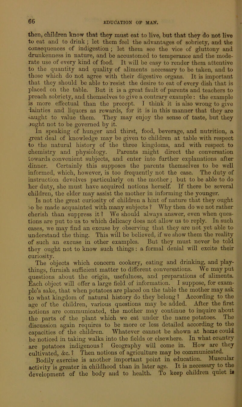 then, children know that they must eat to live, but that they do not live to eat and to drink; let them feel the advantages of sobriety, and the consequences of indigestion; let them see the vice of gluttony and drunkenness in nature, and be accustomed to temperance and the mode- rate use of every kind of food. It will be easy to render them attentive to the quantity and quality of aliments necessary to be taken, and to those which do not agree with their digestive organs. It is important that they should be able to resist the desire to eat of every dish that is placed on the table. But it is a great fault of parents and teachers to preach sobriety, and themselves to give a contrary example : the example is more effectual than the precept. I think it is also wrong to give dainties and liquors as rewards, for it is in this manner that they are «.aught to value them. They may enjoy the sense of taste, but they ought not to be governed by it. In speaking of hunger and thirst, food, beverage, and nutrition, a great deal of knowledge may be given to children at table with respect to the natural history of the three kingdoms, and with respect to chemistry and physiology. Parents might direct the conversation towards convenient subjects, and enter into further explanations after dinner. Certainly this supposes the parents themselves to be well informed, which, however, is too frequently not the case. The duty of instruction devolves particularly on the mother; but to be able to do her duty, she must have acquired notions herself. If there be several children, the elder may assist the mother in informing the younger. Is not the great curiosity of children a hint of nature that they ought ••o be made acquainted with many subjects 1 Why then do we not rather cherish than suppress it 1 We should always answer, even when ques- tions are put to us to which delicacy does not allow us to reply. In such cases, we may find an excuse by observing that they are not yet able to understand the thing. This will be believed, if we show them the reality of such an excuse in other examples. But they must never be told they ought not to know such things: a formal denial will excite their curiosity. The objects which concern cookery, eating and drinking, and play- things, furnish sufficient matter to different conversations. We may put questions about the origin, usefulness, and preparations of aliments. Each object will offer a large field of information. I suppose, for exam- ple’s sake, that when potatoes are placed on the table the mother may ask to what kingdom of natural history do they belong 1 According to the age of the children, various questions may be added. After the first notions are communicated, the mother may continue to inquire about the parts of the plant which we eat under the name potatoes. The discussion again requires to be more or less detailed according to the capacities of the children. Whatever cannot be shown at home could be noticed in taking walks into the fields or elsewhere. In what country are potatoes indigenous! Geography will come in. How are they cultivated, Ac. 1 Then notions of agriculture may be communicated. Bodily exercise is another important point in education. Muscular activity is greater in childhood than in later age. It is necessary to the development of the body and to health. To keep childicu quiet is