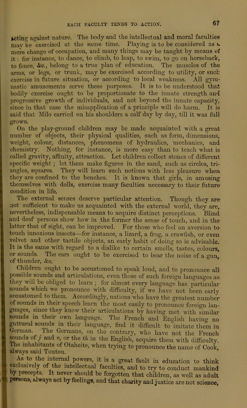 Acting against nature. The body and the intellectual and moral faculties mav Ve exercised at the same time. Playing is to be considered as u mere change of occupation, and many things may be taught by means of it: for instance, to dance, to climb, to leap, to swim, to go on horseback, to fence, <fcc., belong to a true plan of education. The muscles of the arms, or legs, or trunk, may be exercised according to utility, or such exercise in future situation, or according to local weakness. All gym- nastic amusements serve these purposes. It is to be understood thai bodily exercise ought to be proportionate to the innate strength and. progressive growth of individuals, and not beyond the innate capacity, since in that case the misapplication of a principle will do harm. It is said that Milo carried on his shoulders a calf day by day, till it was full grown. On the play-ground children may be made acquainted with a great number of objects, their physical qualities, such as form, dimensions, weight, colour, distances, phenomena of hydraulics, mechanics, and chemistry. Nothing, for instance, is more easy than to teach what is called gravity, affinity, attraction. Let children collect stones of different specific weight; let them make figures in the sand, such as circles, tri- angles, squares. They will learn such notions with less pleasure when they are confined to the benches. It is known that girls, in amusing themselves with dolls, exercise many faculties necessary to their future condition in life. The external senses deserve pai’ticular attention. Though they are not sufficient to make us acquainted with the external world, they are, nevertheless, indispensable means to acquire distinct perceptions. Blind and deaf persons show how in the former the sense of touch, and in the latter that of sight, can be improved. For those who feel an aversion to- touch innoxious insects—for instance, a lizard, a frog, a crawfish, or even velvet and other tactile objects, an early habit of doing so is advisable. It is the same with regard to a dislike to certain smells, tastes, colours, or sounds. The ears ought to be exercised to bear the noise of a gun, of thunder, <kc. Children ought to be accustomed to speak loud, and to pronounce all possible sounds and articulations, even those of such foreign languages as. they will be obliged to learn; for almost every language has particular sounds which we pronounce with difficulty, if we have not been early accustomed to them. Accordingly, nations who have the greatest number of sounds in their speech learn the most easily to pronounce foreign lan- guages, since they know their articulations by having met with similar sounds in their own language. The French and English having no guttural sounds in their language, find it difficult to imitate them in Berman The Germans, on the contrary, who have not the French sounds of j and v, or the th in the English, acquire them with difficulty, t he inhabitants of Otaheite, when trying to pronounce the name of Cook, always said Toutou. As to the internal powers, it is a great fault in education to think exc usive y of the intellectual faculties, and to try to conduct mankind by precepts. It never should be forgotten that children, as well as adult persons, always act by feelings, and that charity and justice are not scienoe,