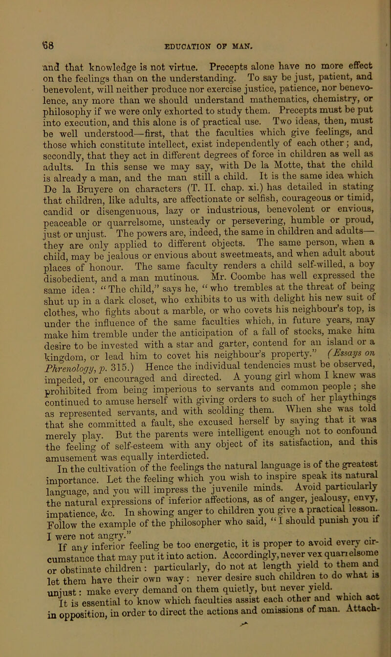 and that knowledge is not virtue. Precepts alone have no more effect on the feelings than on the understanding. To say be just, patient, and benevolent, will neither produce nor exercise justice, patience, nor benevo- lence, any more than we should understand mathematics, chemistry, or philosophy if we were only exhorted to study them. Precepts must be put into execution, and this alone is of practical use. Two ideas, then, must be well understood—first, that the faculties which give feelings, and those which constitute intellect, exist independently of each other; and, secondly, that they act in different degrees of force in children as well as adults. In this sense we may say, with De la Motte, that the child is already a man, and the man still a child. It is the same idea which De la Bruyere on characters (T. II. chap, xi.) has detailed in stating that children, like adults, are affectionate or selfish, courageous or timid, candid or disengenuous, lazy or industrious, benevolent or envious, peaceable or quarrelsome, unsteady or persevering, humble or proud, just or unjust. The powers are, indeed, the same in children and adults— they are only applied to different objects, dhe same peison, when a child, may be jealous or envious about sweetmeats, and when adult about places of honour. The same faculty renders a child self-willed, a boy disobedient, and a man mutinous. Mr. Coombe has well expressed the same idea: “ The child,” says he, “ who trembles at the threat of being shut up in a dark closet, who exhibits to us with delight his new suit of clothes, who fights about a marble, or who covets his neighbour’s top, is under the influence of the same faculties which, in future years, may make him tremble under the anticipation of a fall of stocks, make him desire to be invested with a star and garter, contend for an island or a kingdom, or lead him to covet his neighbour’s property.” (Essays on Phrenology, p. 315.) Hence the individual tendencies must be observed, impeded, or encouraged and directed. A young girl whom I knew was prohibited from being imperious to servants and common people ; she continued to amuse herself with giving orders to such of her playthings as represented servants, and with scolding them. When she was told that she committed a fault, she excused herself by saying that it was merely play. But the parents were intelligent enough not to confound the feeling of self-esteem with any object of its satisfaction, and this amusement was equally interdicted. . In the cultivation of the feelings the natural language is of the greatest importance. Let the feeling which you wish to inspire speak its natural language, and you will impress the juvenile minds. Avoid particularly the°natural expressions of inferior affections, as of anger, jealousy, envy, impatience, &c. In showing anger to children you give a practical lesson Follow the example of the philosopher who said, “ I should punish you it I were not angry.” If any inferior feeling be too energetic, it is proper to avoid every cir- cumstance that may put it into action. Accordingly, never vex quanelsome or obstinate children : particularly, do not at length yield to them and let them have their own way : never desire such children to do what is uniust: make every demand on them quietly, but never yield. It is essential to know which faculties assist each other and which act in opposition, in order to direct the actions and omissions of man. Attach-