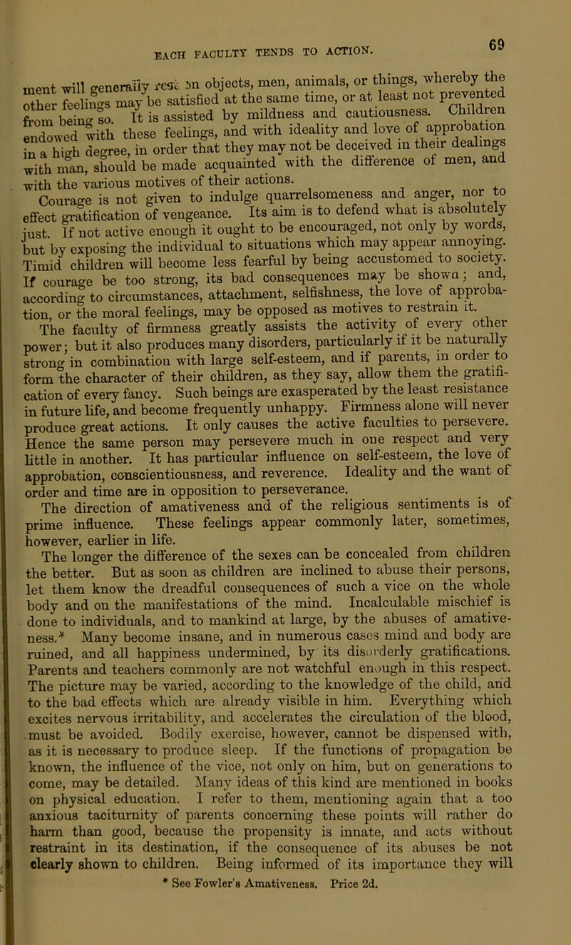 ment will generally resfc an objects, men, animals, or things, wheieby the other feelings may be satisfied at the same time, or at least not prevented from being so. It is assisted by mildness and cautiousness. Children endowed with these feelings, and with ideality and love of approbation in a high degree, in order that they may not be deceived in their dealings with nfan, should be made acquainted with the difference of men, and with the various motives of their actions. Courage is not given to indulge quarrelsomeness and anger, nor to effect gratification of vengeance. Its aim is to defend what is absolutely iust If not active enough it ought to be encouraged, not only by words, but by exposing the individual to situations which may appear annoying. Timid children will become less fearful by being accustomed to society. If courage be too strong, its bad consequences may be shown; and, according to circumstances, attachment, selfishness, the love of approba- tion or the moral feelings, may be opposed as motives to restrain it. The faculty of firmness greatly assists the activity of every other power: but it also produces many disorders, particularly if it be naturally strong in combination with large self-esteem, and if parents, in ordei to form the character of their children, as they say, allow them the gratifi- cation of every fancy. Such beings are exasperated by the least resistance in future life, and become frequently unhappy. Firmness alone will never produce great actions. It only causes the active faculties to persevere. Hence the same person may persevere much in one respect and very little in another. It has particular influence on self-esteem, the love of approbation, conscientiousness, and reverence. Ideality and the want of order and time are in opposition to perseverance. The direction of amativeness and of the religious sentiments is of prime influence. These feelings appear commonly later, sometimes, however, earlier in life. The longer the difference of the sexes can be concealed from children the better. But as soon as children are inclined to abuse their persons, let them know the dreadful consequences of such a vice on the whole body and on the manifestations of the mind. Incalculable mischief is done to individuals, and to mankind at large, by the abuses of amative- ness. * Many become insane, and in numerous cases mind and body are ruined, and all happiness undermined, by its disorderly gratifications. Parents and teachers commonly are not watchful enough in this respect. The picture may be varied, according to the knowledge of the child, and to the bad effects which are already visible in him. Everything which excites nervous irritability, and accelerates the circulation of the blood, must be avoided. Bodily exercise, however, cannot be dispensed with, as it is necessary to produce sleep. If the functions of propagation be known, the influence of the vice, not only on him, but on generations to come, may be detailed. Many ideas of this kind are mentioned in books on physical education. I refer to them, mentioning again that a too anxious taciturnity of parents concerning these points will rather do harm than good, because the propensity is innate, and acts without restraint in its destination, if the consequence of its abuses be not clearly shown to children. Being informed of its importance they will * See Fowler’s Amativeness. Price 2d.