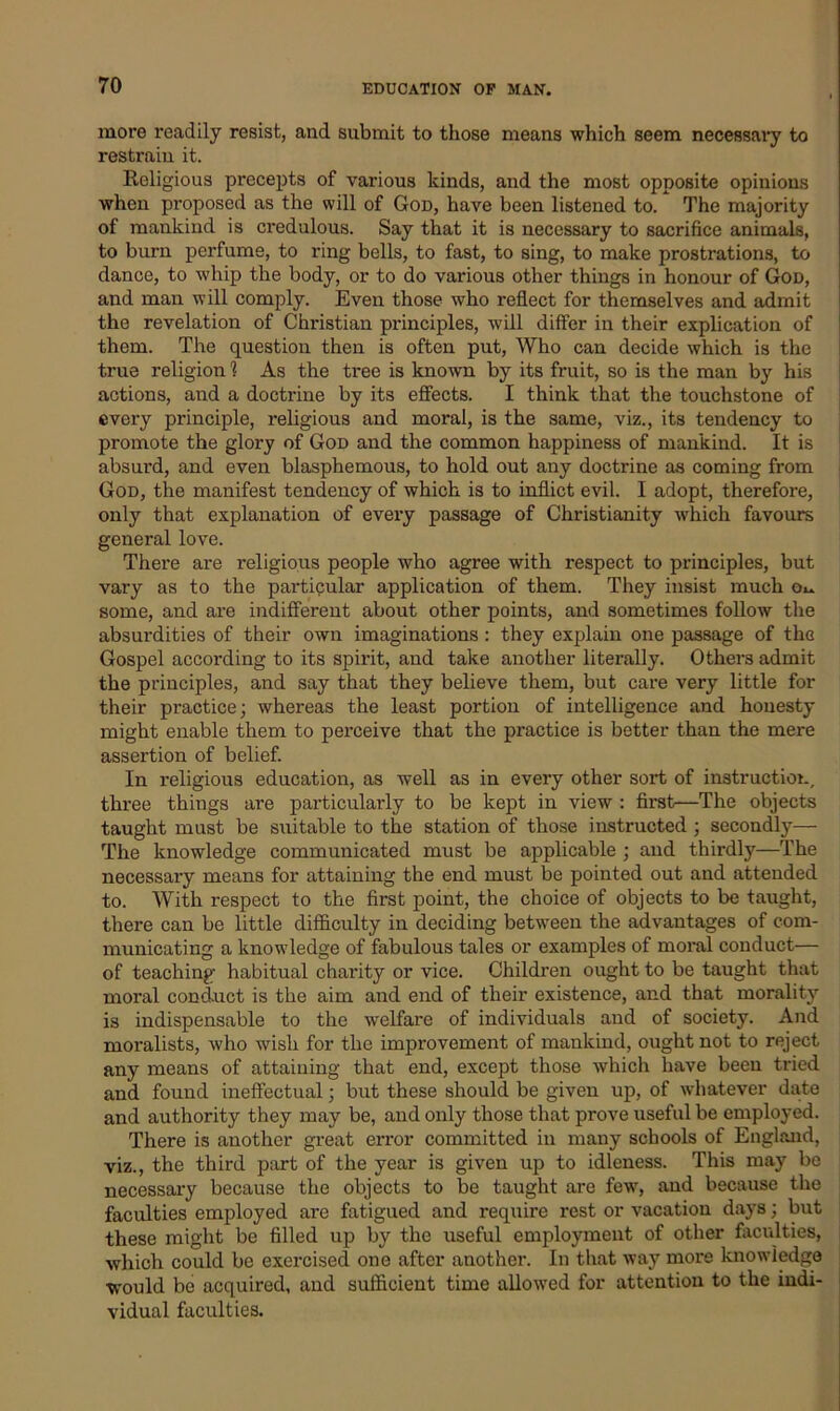 more readily resist, and submit to those means which seem necessary to restrain it. Religious precepts of various kinds, and the most opposite opinions when proposed as the will of God, have been listened to. The majority of mankind is credulous. Say that it is necessary to sacrifice animals, to burn perfume, to ring bells, to fast, to sing, to make prostrations, to dance, to whip the body, or to do various other things in honour of God, and man will comply. Even those who reflect for themselves and admit the revelation of Christian principles, will differ in their explication of them. The question then is often put, Who can decide which is the true religion 1 As the tree is known by its fruit, so is the man by his actions, and a doctrine by its effects. I think that the touchstone of every principle, religious and moral, is the same, viz., its tendency to promote the glory of God and the common happiness of mankind. It is absurd, and even blasphemous, to hold out any doctrine as coming from God, the manifest tendency of which is to inflict evil. I adopt, therefore, only that explanation of every passage of Christianity which favours general love. There are religious people who agree with respect to principles, but vary as to the particular application of them. They insist much some, and are indifferent about other points, and sometimes follow the absurdities of their own imaginations : they explain one passage of the Gospel according to its spirit, and take another literally. Others admit the principles, and say that they believe them, but care very little for their practice; whereas the least portion of intelligence and honesty might enable them to perceive that the practice is better than the mere assertion of belief. In religious education, as well as in every other sort of instruction, three things are particularly to be kept in view : first—The objects taught must be suitable to the station of those instructed ; secondly— The knowledge communicated must be applicable ; and thirdly—The necessary means for attaining the end must be pointed out and attended to. With respect to the first point, the choice of objects to be taught, there can be little difficulty in deciding between the advantages of com- municating a knowledge of fabulous tales or examples of moral conduct— of teaching habitual charity or vice. Children ought to be taught that moral conduct is the aim and end of their existence, and that morality is indispensable to the welfare of individuals and of society. And moralists, who wish for the improvement of mankind, ought not to reject any means of attaining that end, except those which have been tried and found ineffectual; but these should be given up, of whatever date and authority they may be, and only those that prove useful be employed. There is another great error committed in many schools of England, viz., the third part of the year is given up to idleness. This may be necessary because the objects to be taught are few, and because the faculties employed are fatigued and require rest or vacation days; but these might be filled up by the useful employmeut of other faculties, which could be exercised one after another. In that way more knowledge would be acquired, and sufficient time allowed for attention to the indi- vidual faculties.