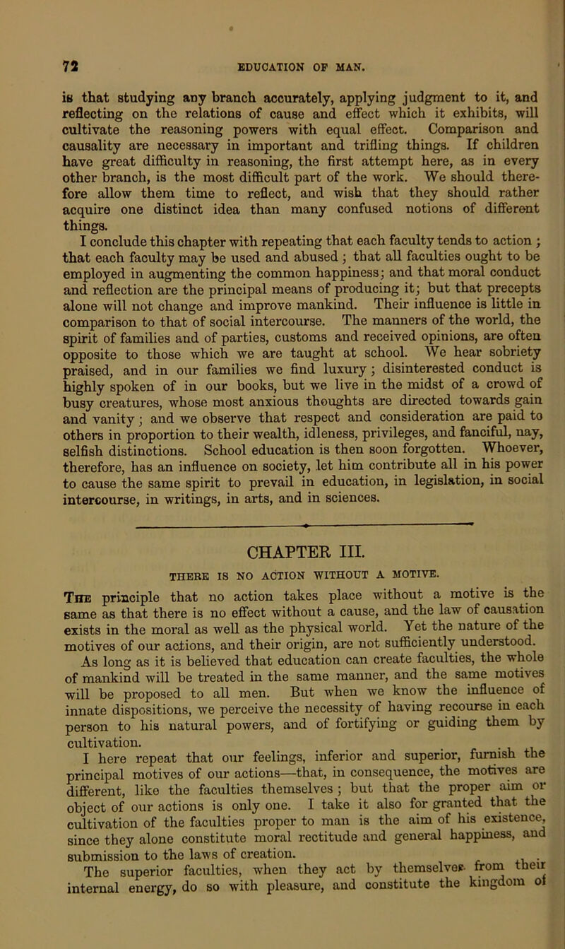 is that studying any branch accurately, applying judgment to it, and reflecting on the relations of cause and effect which it exhibits, will cultivate the reasoning powers with equal effect. Comparison and causality are necessary in important and trifling things. If children have great difficulty in reasoning, the first attempt here, as in every other branch, is the most difficult part of the work. We should there- fore allow them time to reflect, and wish that they should rather acquire one distinct idea than many confused notions of different things. I conclude this chapter with repeating that each faculty tends to action ; that each faculty may be used and abused ; that all faculties ought to be employed in augmenting the common happiness; and that moral conduct and reflection are the principal means of producing it; but that precepts alone will not change and improve mankind. Their influence is little in comparison to that of social intercourse. The manners of the world, the spirit of families and of parties, customs and received opinions, are often opposite to those which we are taught at school. We hear sobriety praised, and in our families we find luxury; disinterested conduct is highly spoken of in our books, but we live in the midst of a crowd of busy creatures, whose most anxious thoughts are directed towards gain and vanity; and we observe that respect and consideration are paid to others in proportion to their wealth, idleness, privileges, and fanciful, nay, selfish distinctions. School education is then soon forgotten. Whoever, therefore, has an influence on society, let him contribute all in his power to cause the same spirit to prevail in education, in legislation, in social intercourse, in writings, in arts, and in sciences. CHAPTER III. THERE IS NO ACTION WITHOUT A MOTIVE. Tite principle that no action takes place without a motive is the same as that there is no effect without a cause, and the law of causation exists in the moral as well as the physical world. Yet the nature of the motives of our actions, and their origin, are not sufficiently understood. As long as it is believed that education can create faculties, the whole of mankind will be treated in the same manner, and the same motives will be proposed to all men. But when we know the influence of innate dispositions, we perceive the necessity of having recourse in each person to his natural powers, and of fortifying or guiding them by cultivation. I here repeat that our feelings, inferior and superior, furnish the principal motives of our actions—that, in consequence, the motives are different, like the faculties themselves ; but that the proper aim or object of our actions is only one. I take it also for granted that the cultivation of the faculties proper to man is the aim of his existence, since they alone constitute moral rectitude and general happiness, and submission to the laws of creation. . The superior faculties, when they act by themselves from their internal energy, do so with pleasure, and constitute the kingdom ol